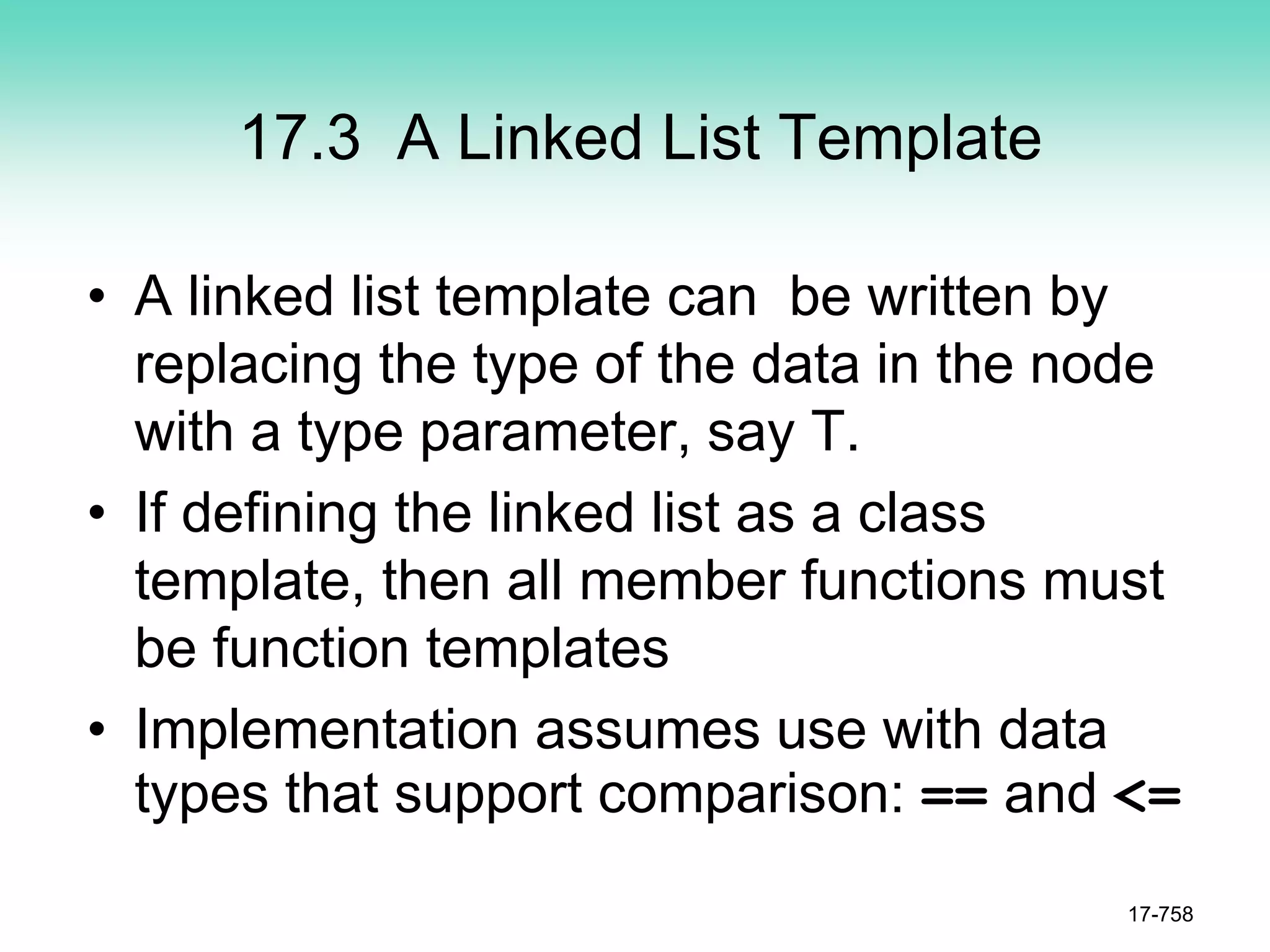 17.3 A Linked List Template
• A linked list template can be written by
replacing the type of the data in the node
with a type parameter, say T.
• If defining the linked list as a class
template, then all member functions must
be function templates
• Implementation assumes use with data
types that support comparison: == and <=
17-758
 
