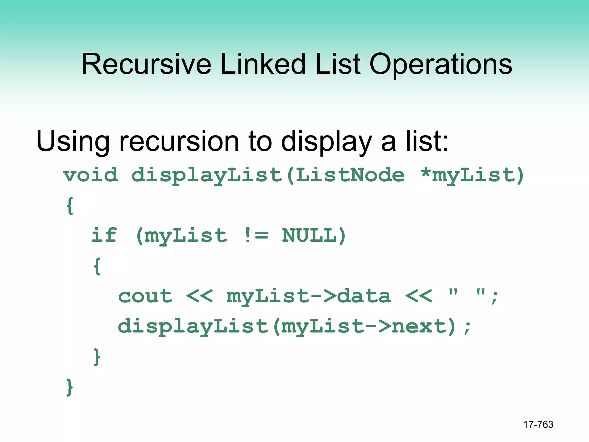 Recursive Linked List Operations
Using recursion to display a list:
void displayList(ListNode *myList)
{
if (myList != NULL)
{
cout << myList->data << " ";
displayList(myList->next);
}
}
17-763
 