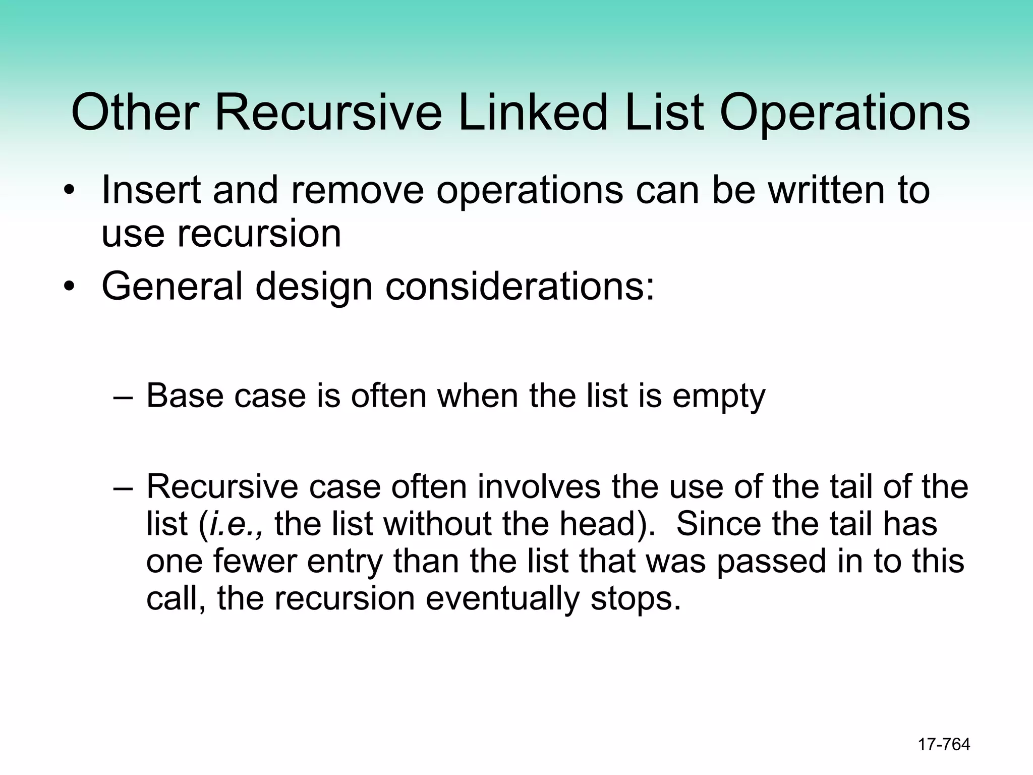 Other Recursive Linked List Operations
• Insert and remove operations can be written to
use recursion
• General design considerations:
– Base case is often when the list is empty
– Recursive case often involves the use of the tail of the
list (i.e., the list without the head). Since the tail has
one fewer entry than the list that was passed in to this
call, the recursion eventually stops.
17-764
 