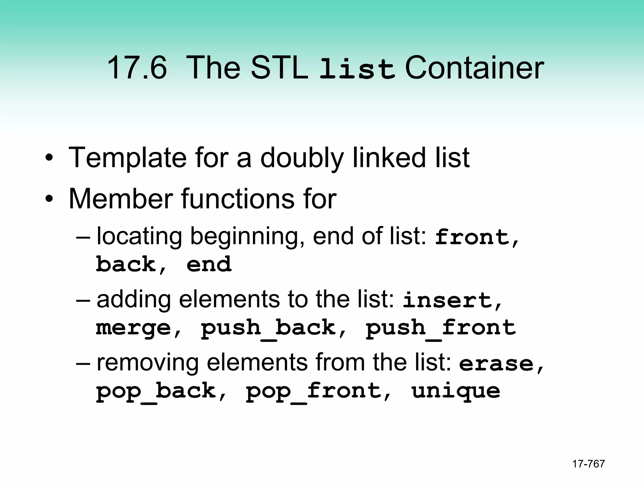 17.6 The STL list Container
• Template for a doubly linked list
• Member functions for
– locating beginning, end of list: front,
back, end
– adding elements to the list: insert,
merge, push_back, push_front
– removing elements from the list: erase,
pop_back, pop_front, unique
17-767
 