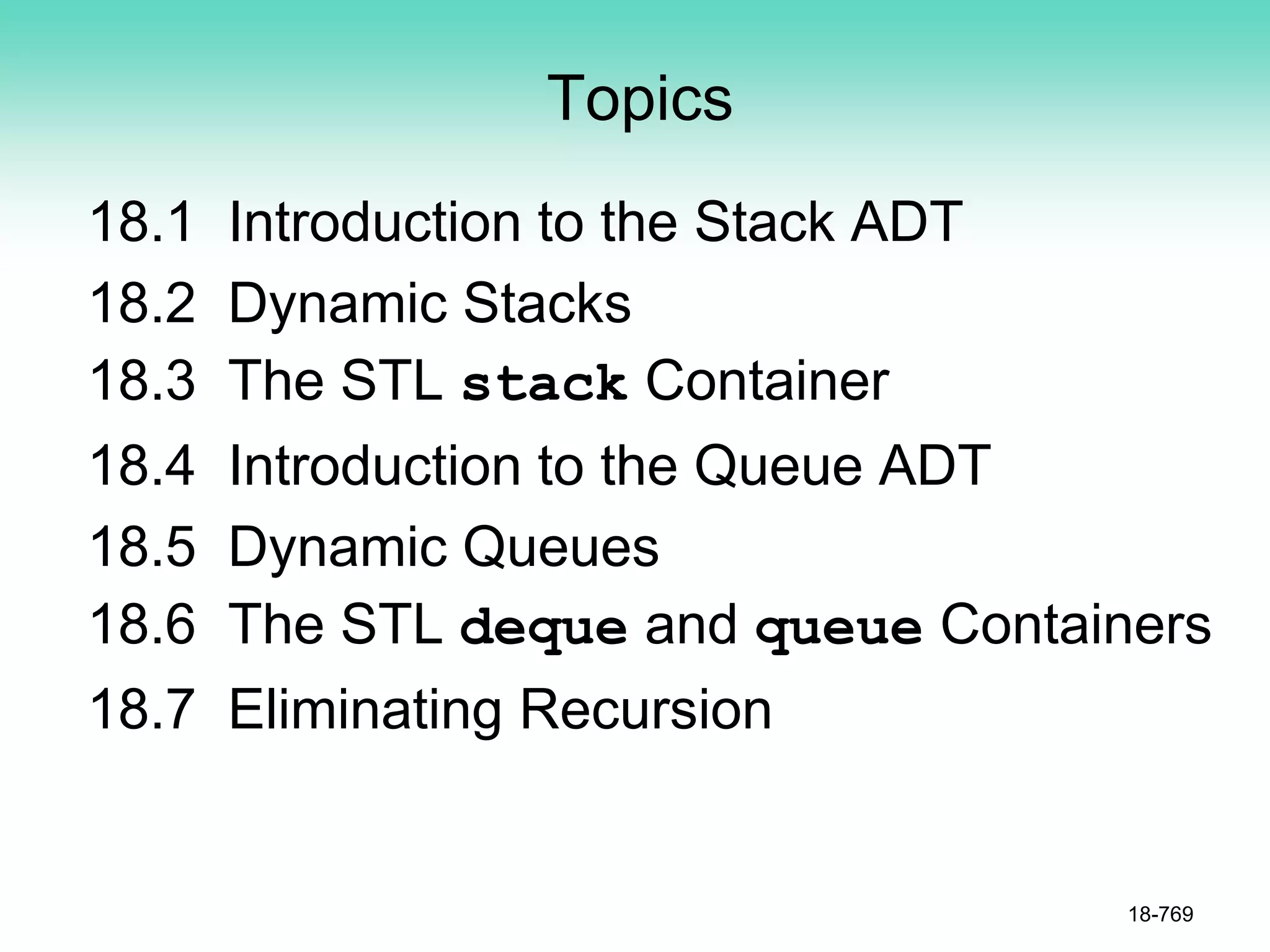 Topics
18.1 Introduction to the Stack ADT
18.2 Dynamic Stacks
18.3 The STL stack Container
18.4 Introduction to the Queue ADT
18.5 Dynamic Queues
18.6 The STL deque and queue Containers
18.7 Eliminating Recursion
18-769
 