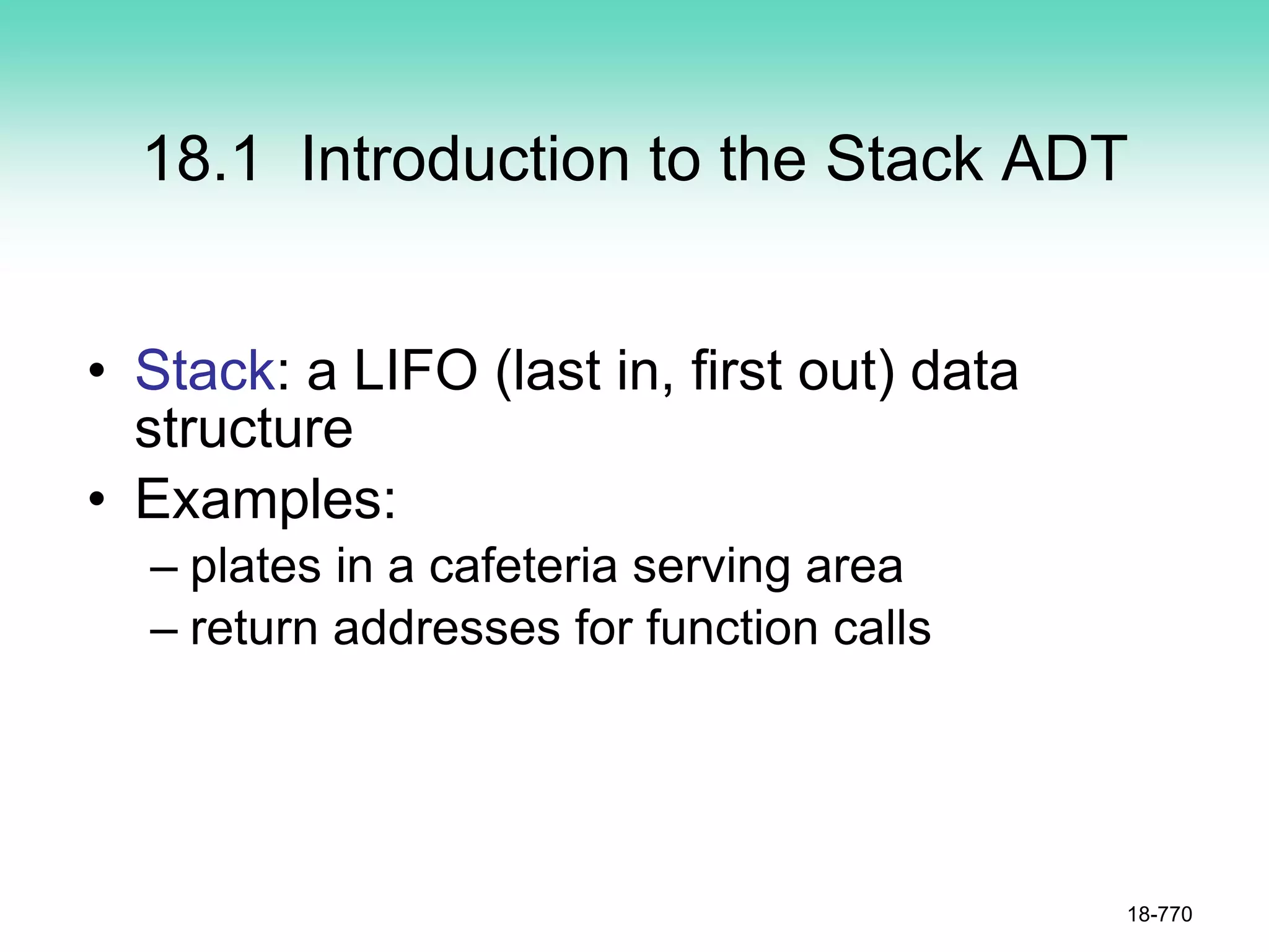 18.1 Introduction to the Stack ADT
• Stack: a LIFO (last in, first out) data
structure
• Examples:
– plates in a cafeteria serving area
– return addresses for function calls
18-770
 