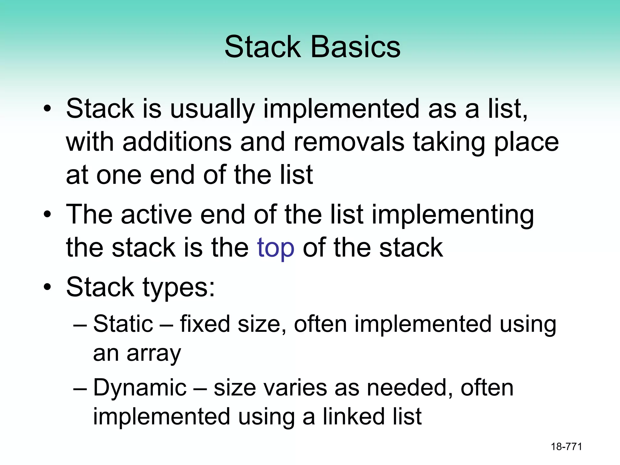 Stack Basics
• Stack is usually implemented as a list,
with additions and removals taking place
at one end of the list
• The active end of the list implementing
the stack is the top of the stack
• Stack types:
– Static – fixed size, often implemented using
an array
– Dynamic – size varies as needed, often
implemented using a linked list
18-771
 