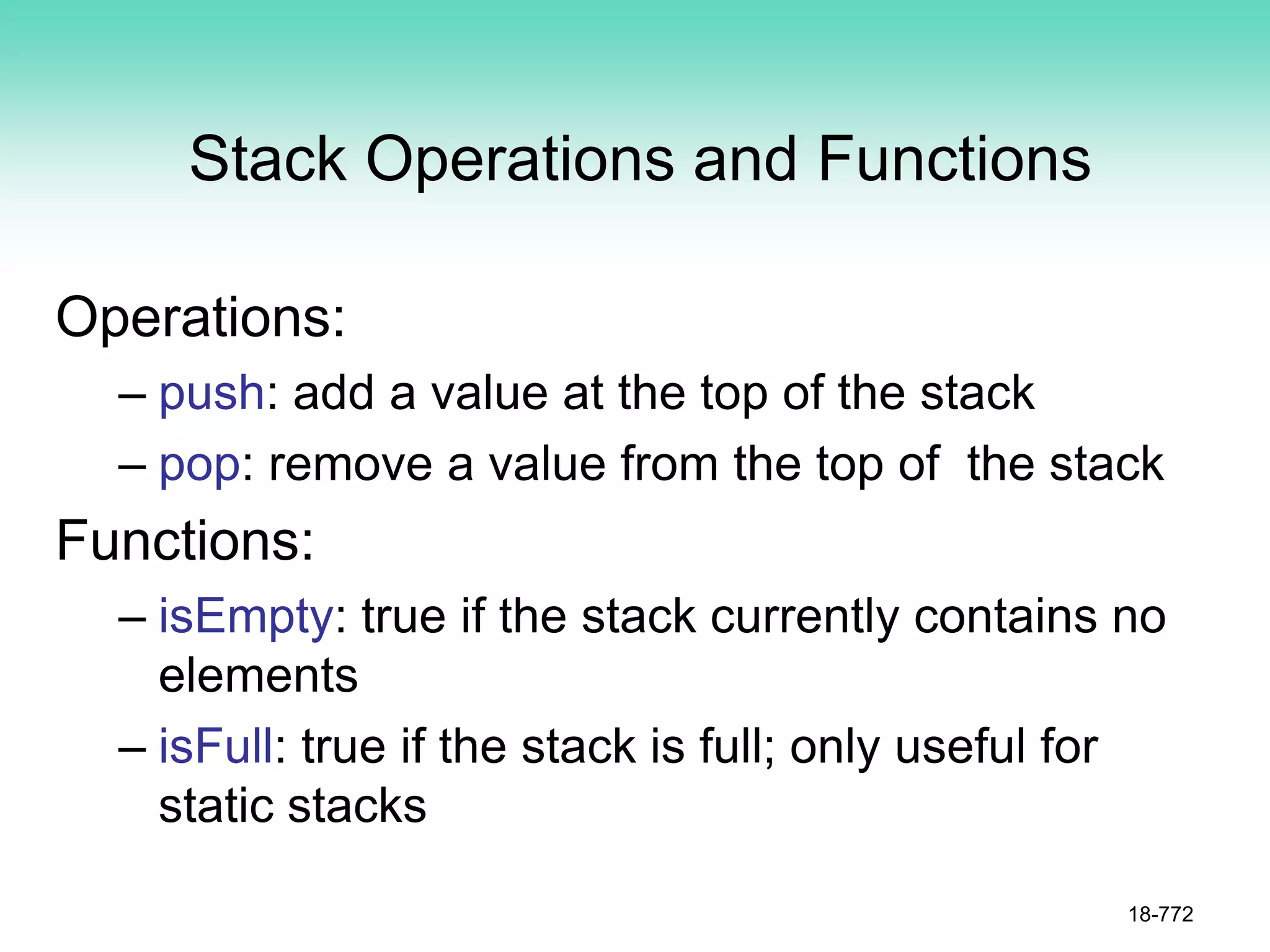 Stack Operations and Functions
Operations:
– push: add a value at the top of the stack
– pop: remove a value from the top of the stack
Functions:
– isEmpty: true if the stack currently contains no
elements
– isFull: true if the stack is full; only useful for
static stacks
18-772
 