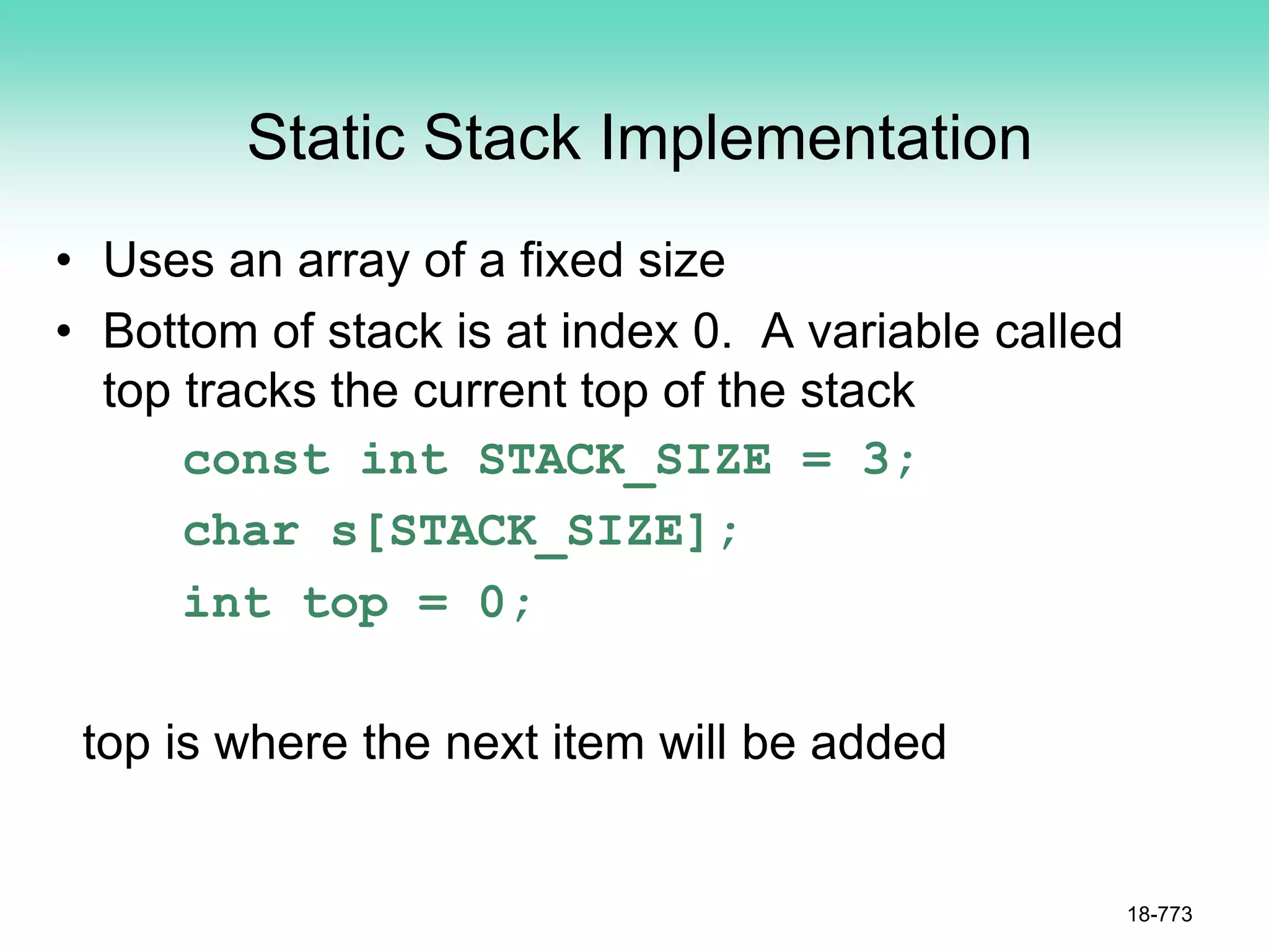 Static Stack Implementation
• Uses an array of a fixed size
• Bottom of stack is at index 0. A variable called
top tracks the current top of the stack
const int STACK_SIZE = 3;
char s[STACK_SIZE];
int top = 0;
top is where the next item will be added
18-773
 