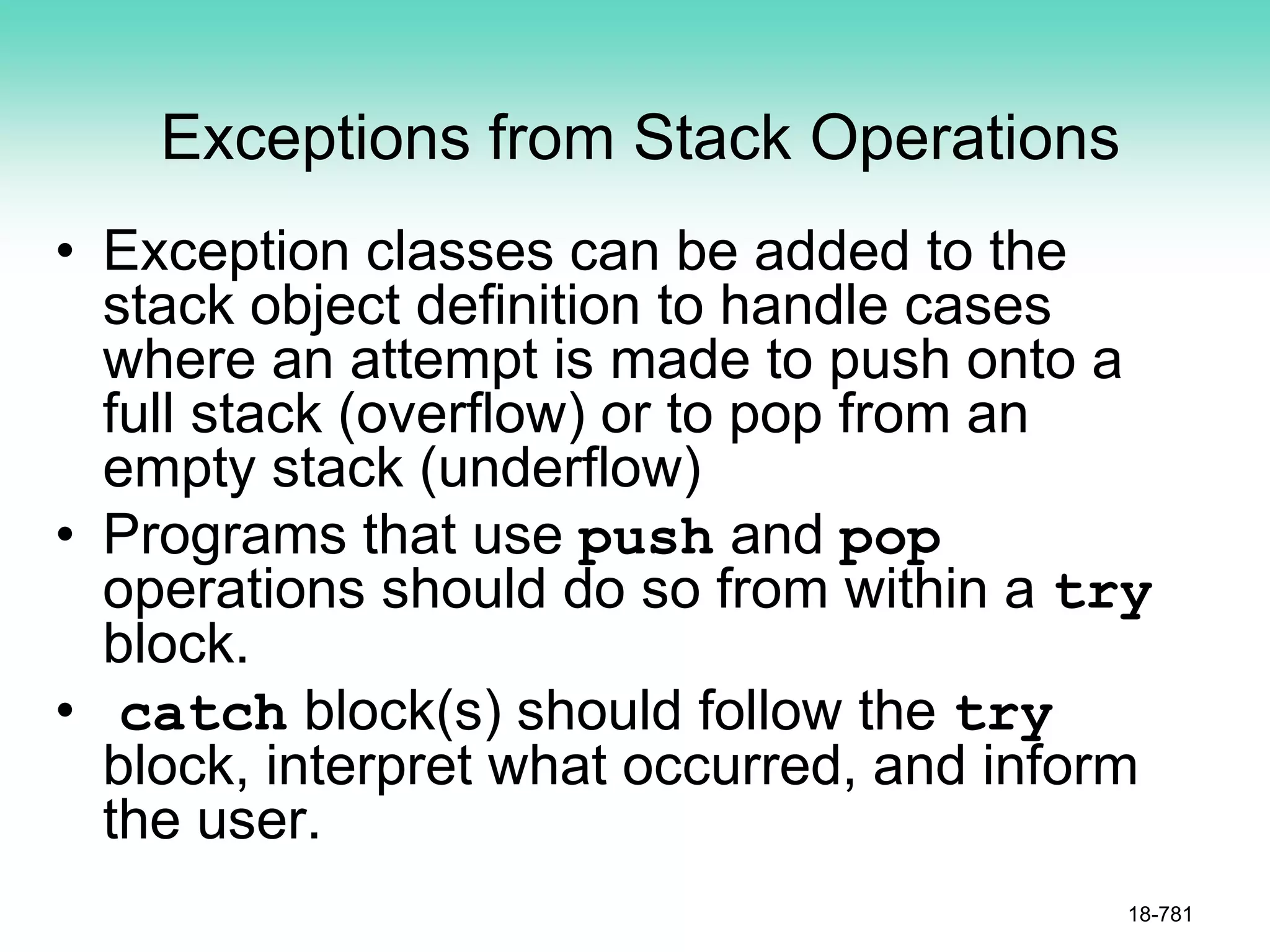 Exceptions from Stack Operations
• Exception classes can be added to the
stack object definition to handle cases
where an attempt is made to push onto a
full stack (overflow) or to pop from an
empty stack (underflow)
• Programs that use push and pop
operations should do so from within a try
block.
• catch block(s) should follow the try
block, interpret what occurred, and inform
the user.
18-781
 