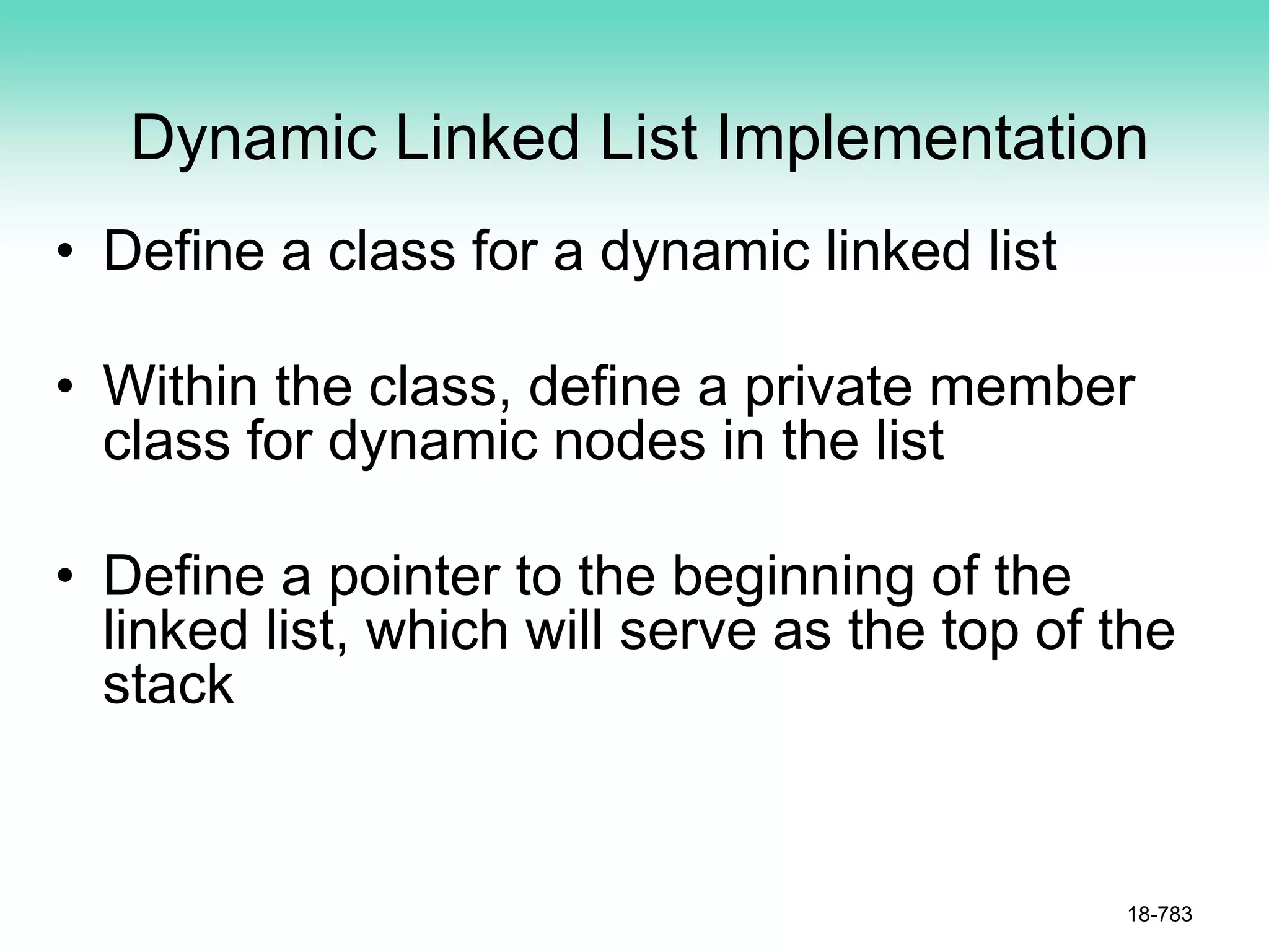 Dynamic Linked List Implementation
• Define a class for a dynamic linked list
• Within the class, define a private member
class for dynamic nodes in the list
• Define a pointer to the beginning of the
linked list, which will serve as the top of the
stack
18-783
 