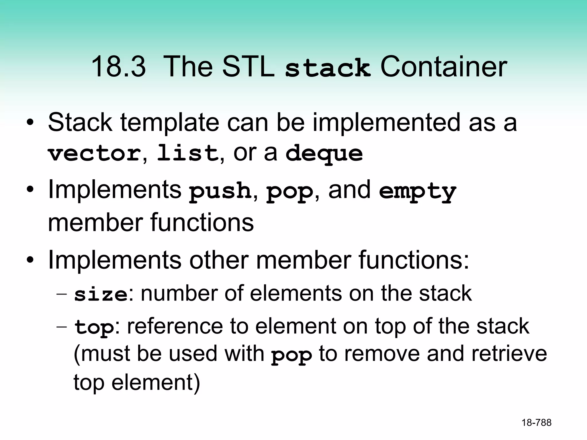 18.3 The STL stack Container
• Stack template can be implemented as a
vector, list, or a deque
• Implements push, pop, and empty
member functions
• Implements other member functions:
– size: number of elements on the stack
– top: reference to element on top of the stack
(must be used with pop to remove and retrieve
top element)
18-788
 