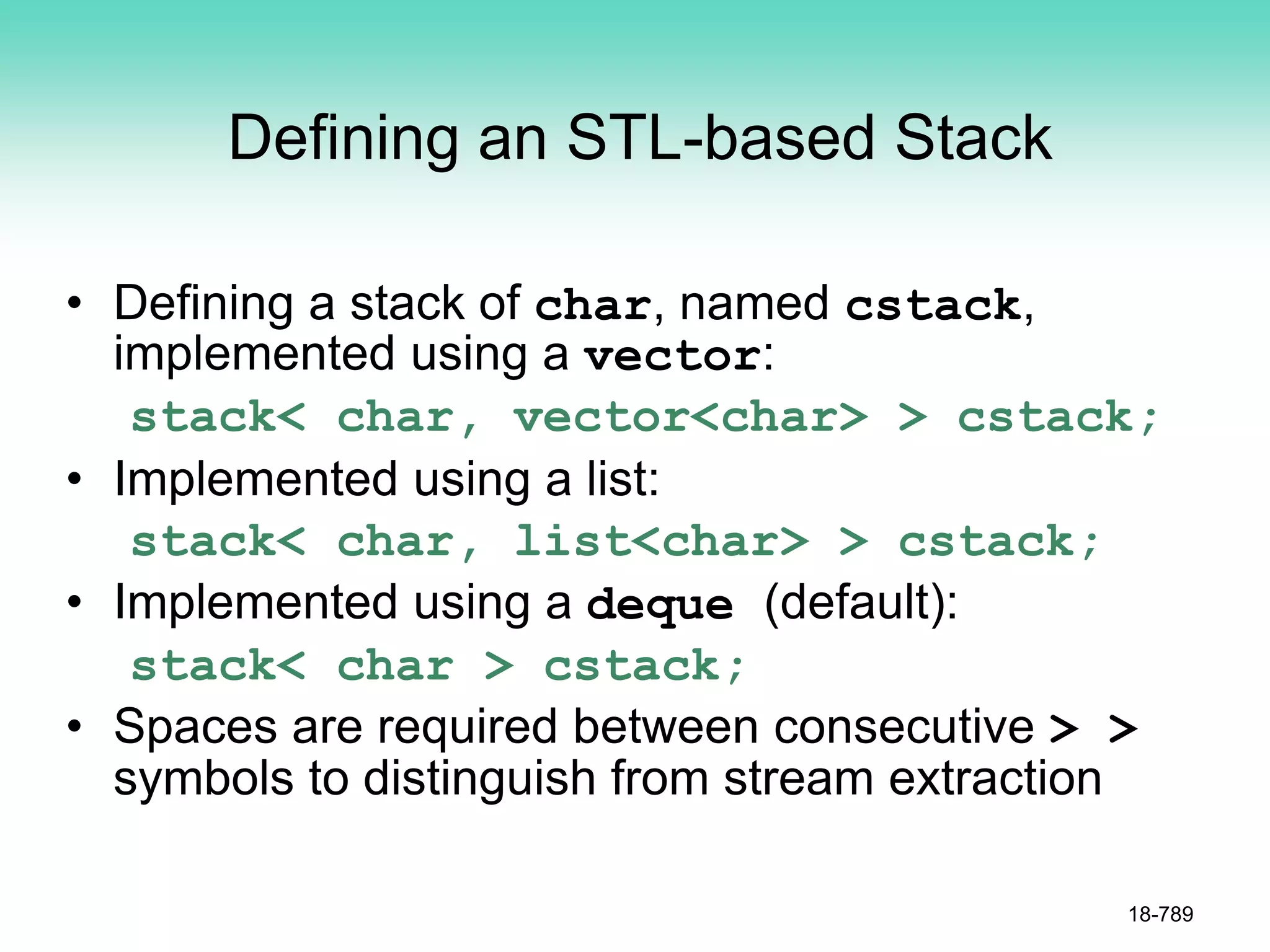 Defining an STL-based Stack
• Defining a stack of char, named cstack,
implemented using a vector:
stack< char, vector<char> > cstack;
• Implemented using a list:
stack< char, list<char> > cstack;
• Implemented using a deque (default):
stack< char > cstack;
• Spaces are required between consecutive > >
symbols to distinguish from stream extraction
18-789
 