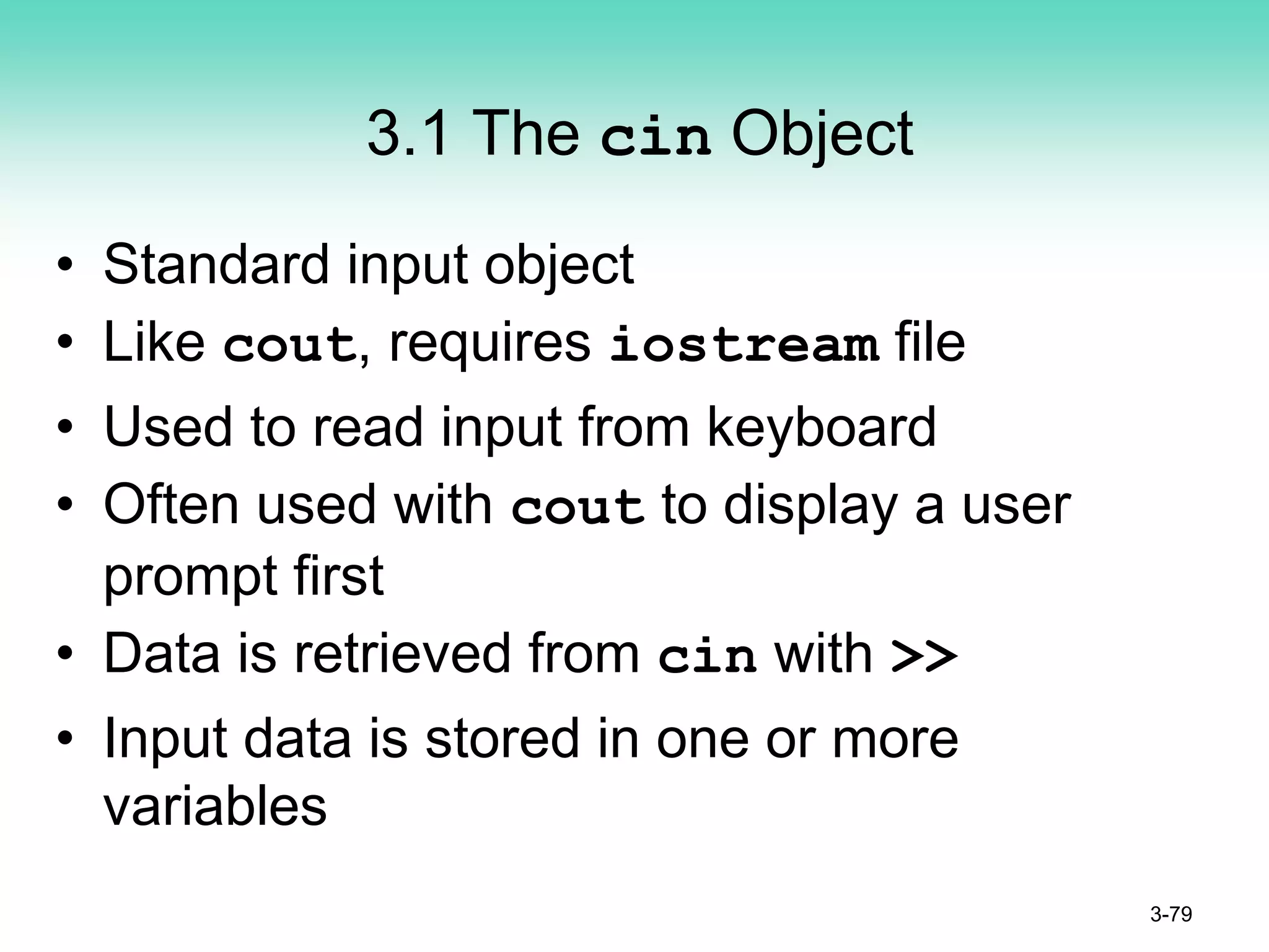 3.1 The cin Object
• Standard input object
• Like cout, requires iostream file
• Used to read input from keyboard
• Often used with cout to display a user
prompt first
• Data is retrieved from cin with >>
• Input data is stored in one or more
variables
3-79
 