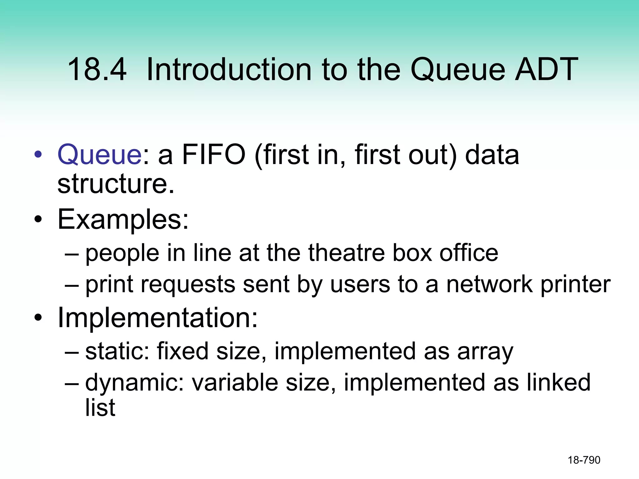 18.4 Introduction to the Queue ADT
• Queue: a FIFO (first in, first out) data
structure.
• Examples:
– people in line at the theatre box office
– print requests sent by users to a network printer
• Implementation:
– static: fixed size, implemented as array
– dynamic: variable size, implemented as linked
list
18-790
 