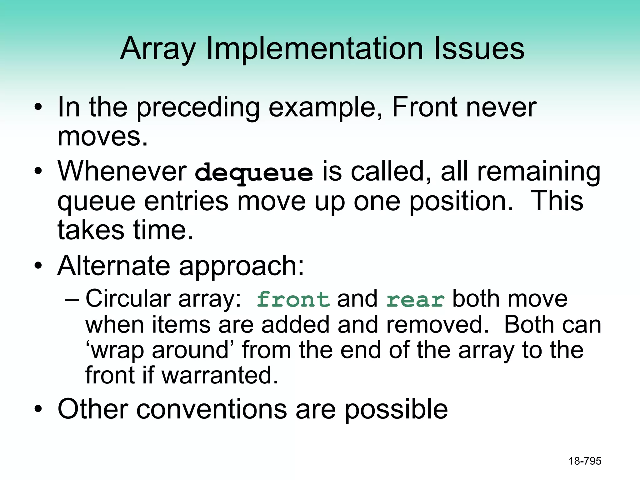 Array Implementation Issues
• In the preceding example, Front never
moves.
• Whenever dequeue is called, all remaining
queue entries move up one position. This
takes time.
• Alternate approach:
– Circular array: front and rear both move
when items are added and removed. Both can
‘wrap around’ from the end of the array to the
front if warranted.
• Other conventions are possible
18-795
 