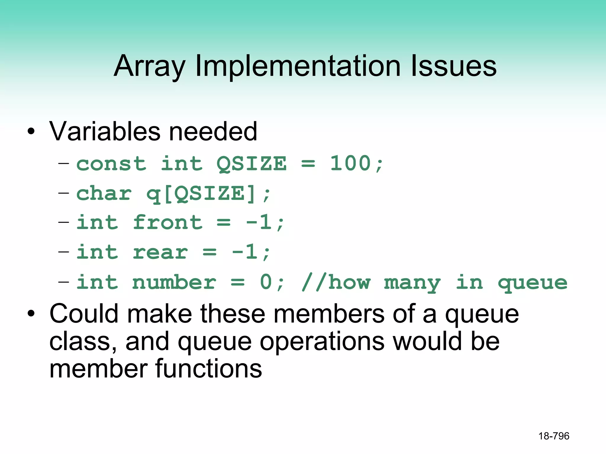 Array Implementation Issues
• Variables needed
– const int QSIZE = 100;
– char q[QSIZE];
– int front = -1;
– int rear = -1;
– int number = 0; //how many in queue
• Could make these members of a queue
class, and queue operations would be
member functions
18-796
 