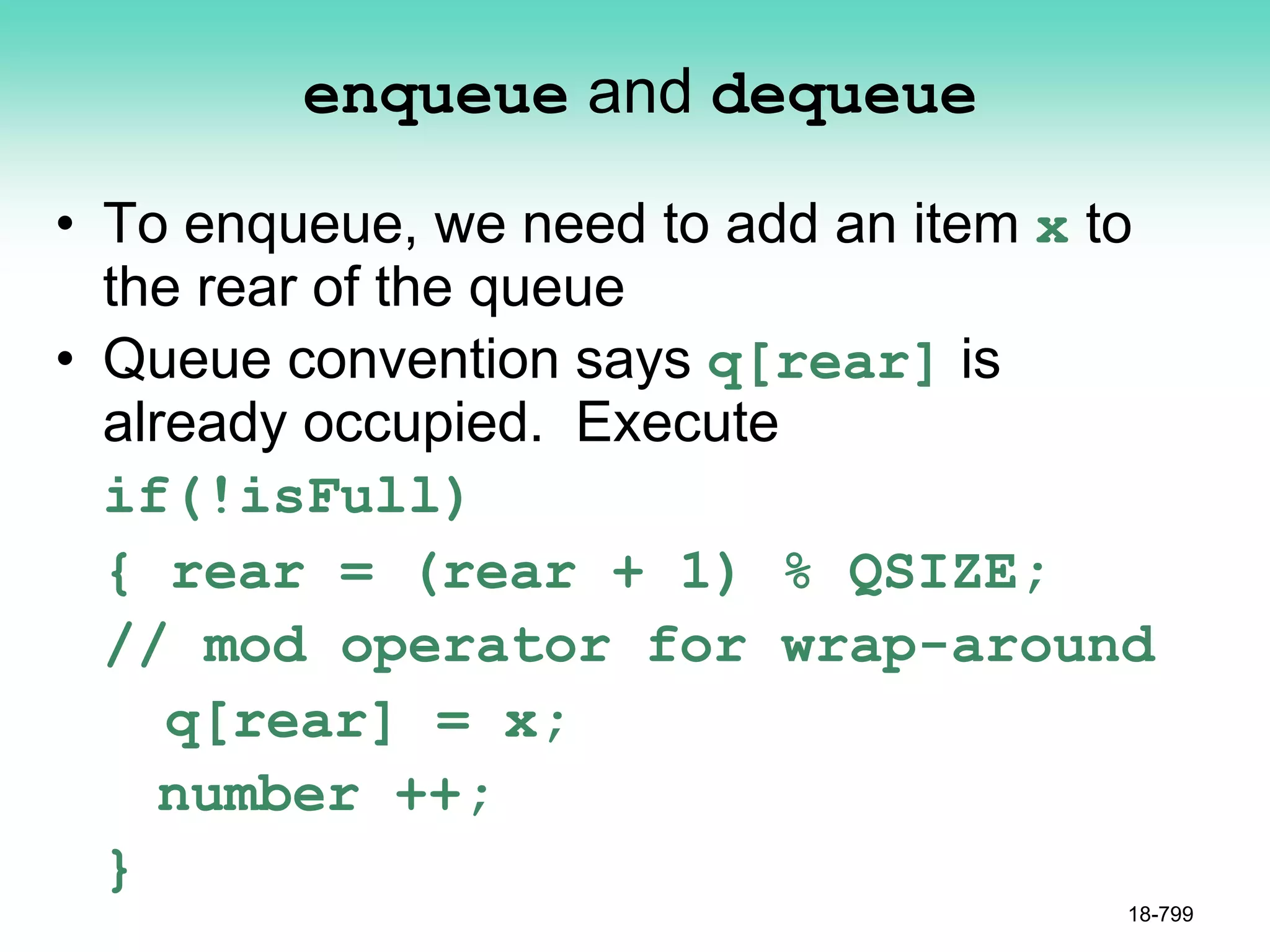 enqueue and dequeue
• To enqueue, we need to add an item x to
the rear of the queue
• Queue convention says q[rear] is
already occupied. Execute
if(!isFull)
{ rear = (rear + 1) % QSIZE;
// mod operator for wrap-around
q[rear] = x;
number ++;
}
18-799
 