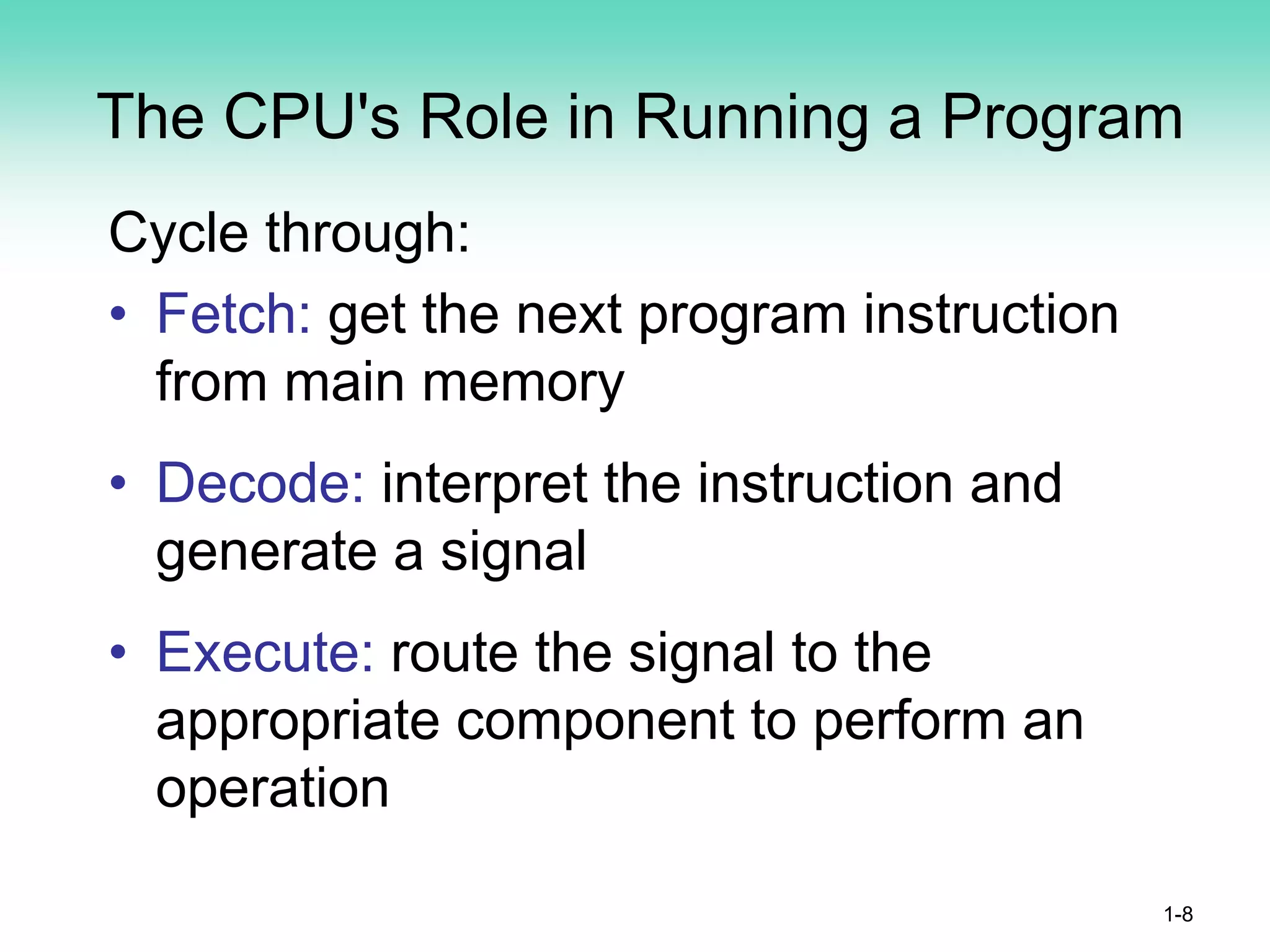 The CPU's Role in Running a Program
Cycle through:
• Fetch: get the next program instruction
from main memory
• Decode: interpret the instruction and
generate a signal
• Execute: route the signal to the
appropriate component to perform an
operation
1-8
 