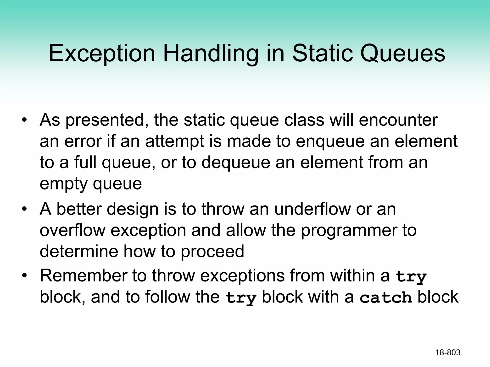 Exception Handling in Static Queues
• As presented, the static queue class will encounter
an error if an attempt is made to enqueue an element
to a full queue, or to dequeue an element from an
empty queue
• A better design is to throw an underflow or an
overflow exception and allow the programmer to
determine how to proceed
• Remember to throw exceptions from within a try
block, and to follow the try block with a catch block
18-803
 