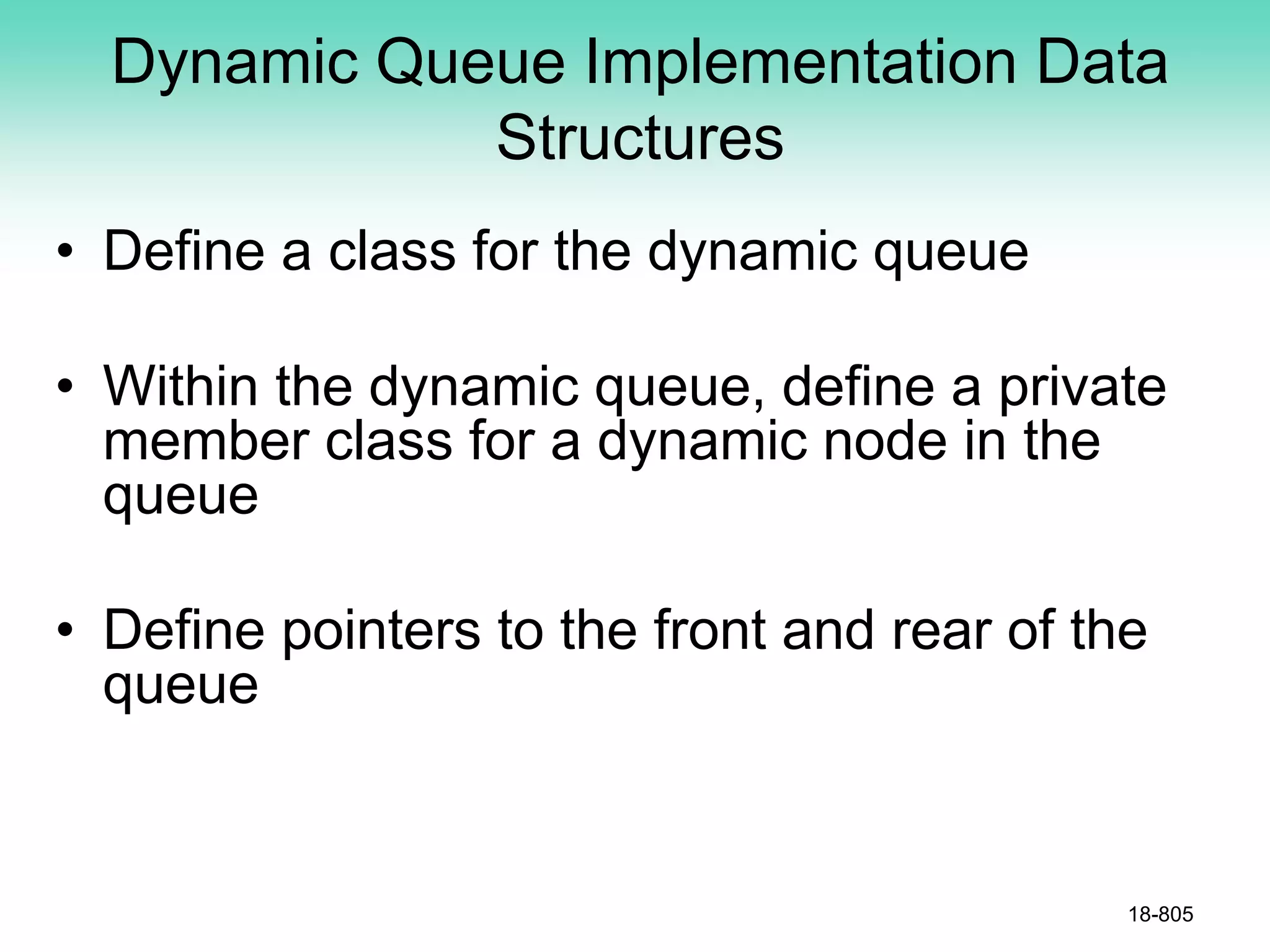 Dynamic Queue Implementation Data
Structures
• Define a class for the dynamic queue
• Within the dynamic queue, define a private
member class for a dynamic node in the
queue
• Define pointers to the front and rear of the
queue
18-805
 