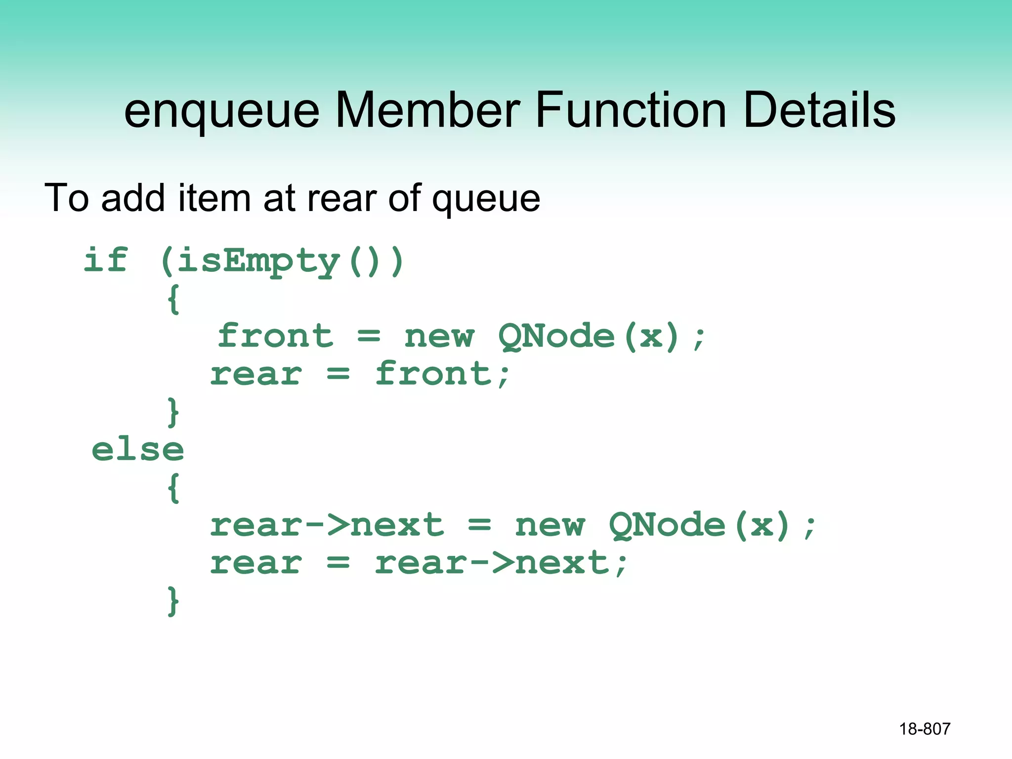 enqueue Member Function Details
To add item at rear of queue
if (isEmpty())
{
front = new QNode(x);
rear = front;
}
else
{
rear->next = new QNode(x);
rear = rear->next;
}
18-807
 