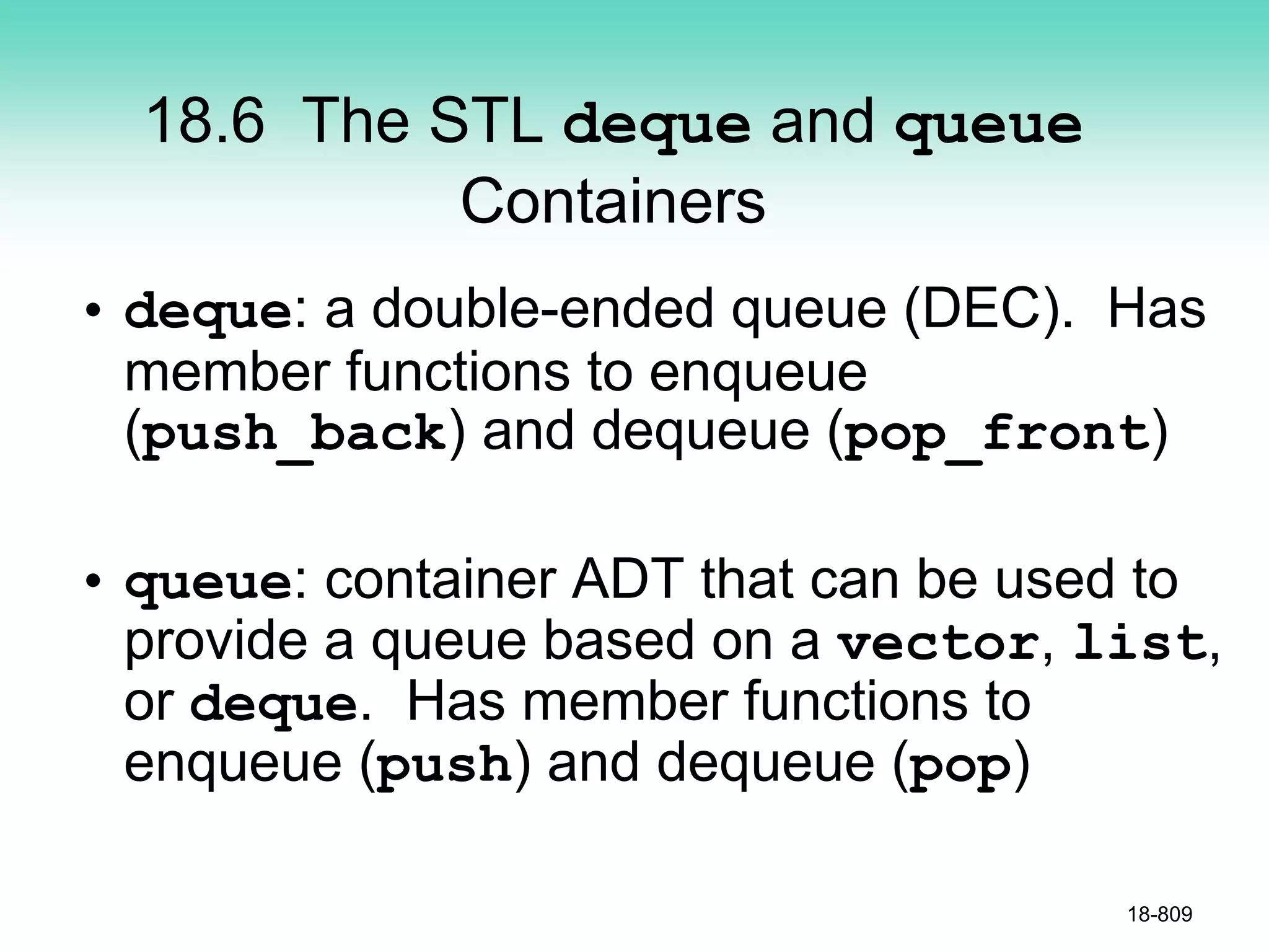 18.6 The STL deque and queue
Containers
• deque: a double-ended queue (DEC). Has
member functions to enqueue
(push_back) and dequeue (pop_front)
• queue: container ADT that can be used to
provide a queue based on a vector, list,
or deque. Has member functions to
enqueue (push) and dequeue (pop)
18-809
 