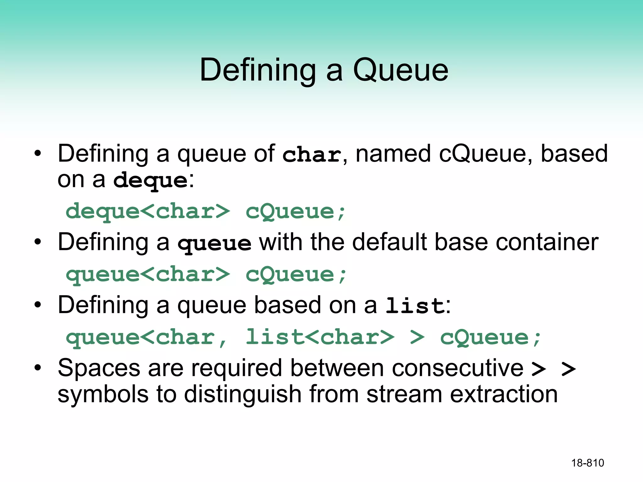 Defining a Queue
• Defining a queue of char, named cQueue, based
on a deque:
deque<char> cQueue;
• Defining a queue with the default base container
queue<char> cQueue;
• Defining a queue based on a list:
queue<char, list<char> > cQueue;
• Spaces are required between consecutive > >
symbols to distinguish from stream extraction
18-810
 
