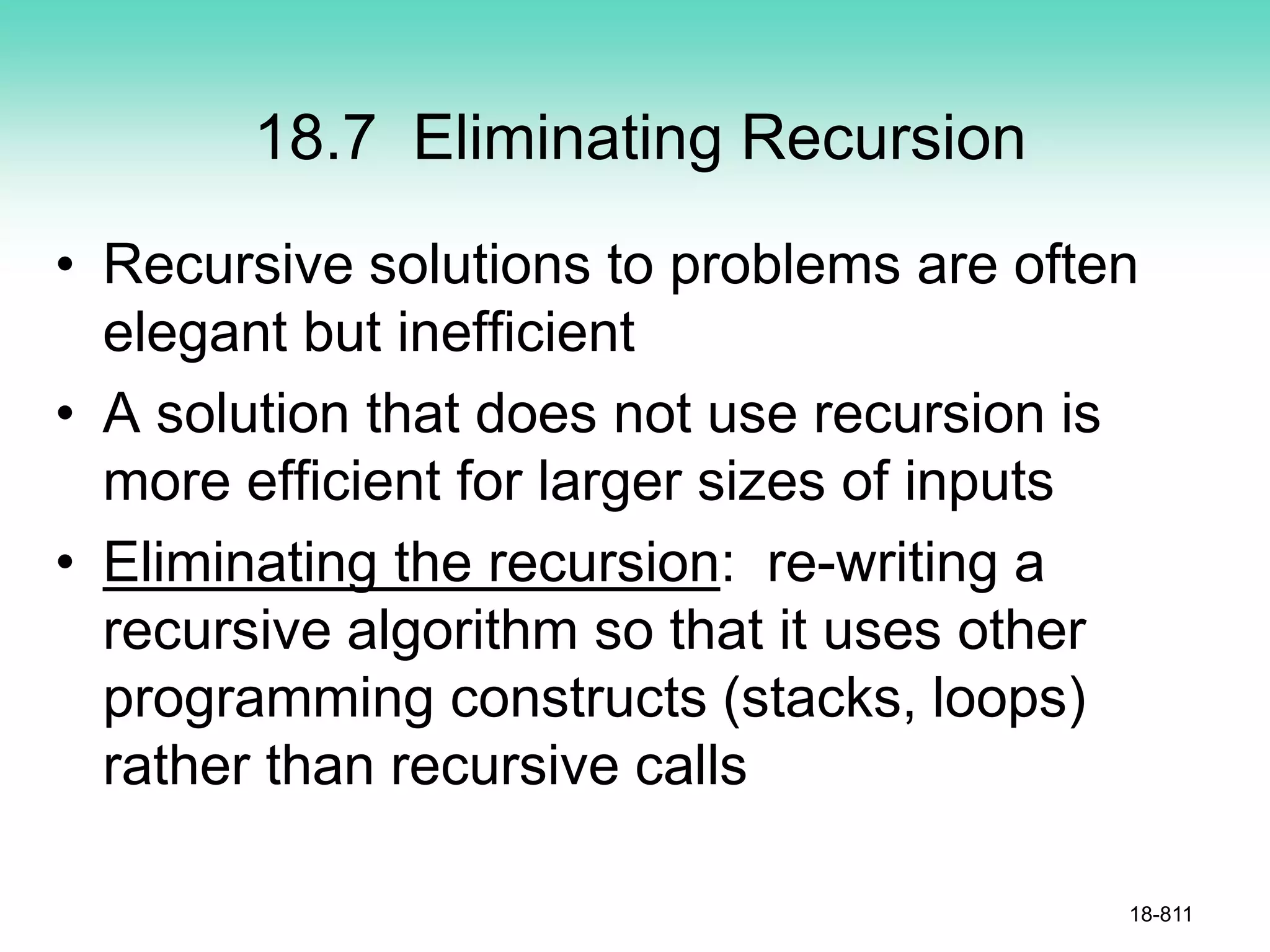 18.7 Eliminating Recursion
• Recursive solutions to problems are often
elegant but inefficient
• A solution that does not use recursion is
more efficient for larger sizes of inputs
• Eliminating the recursion: re-writing a
recursive algorithm so that it uses other
programming constructs (stacks, loops)
rather than recursive calls
18-811
 