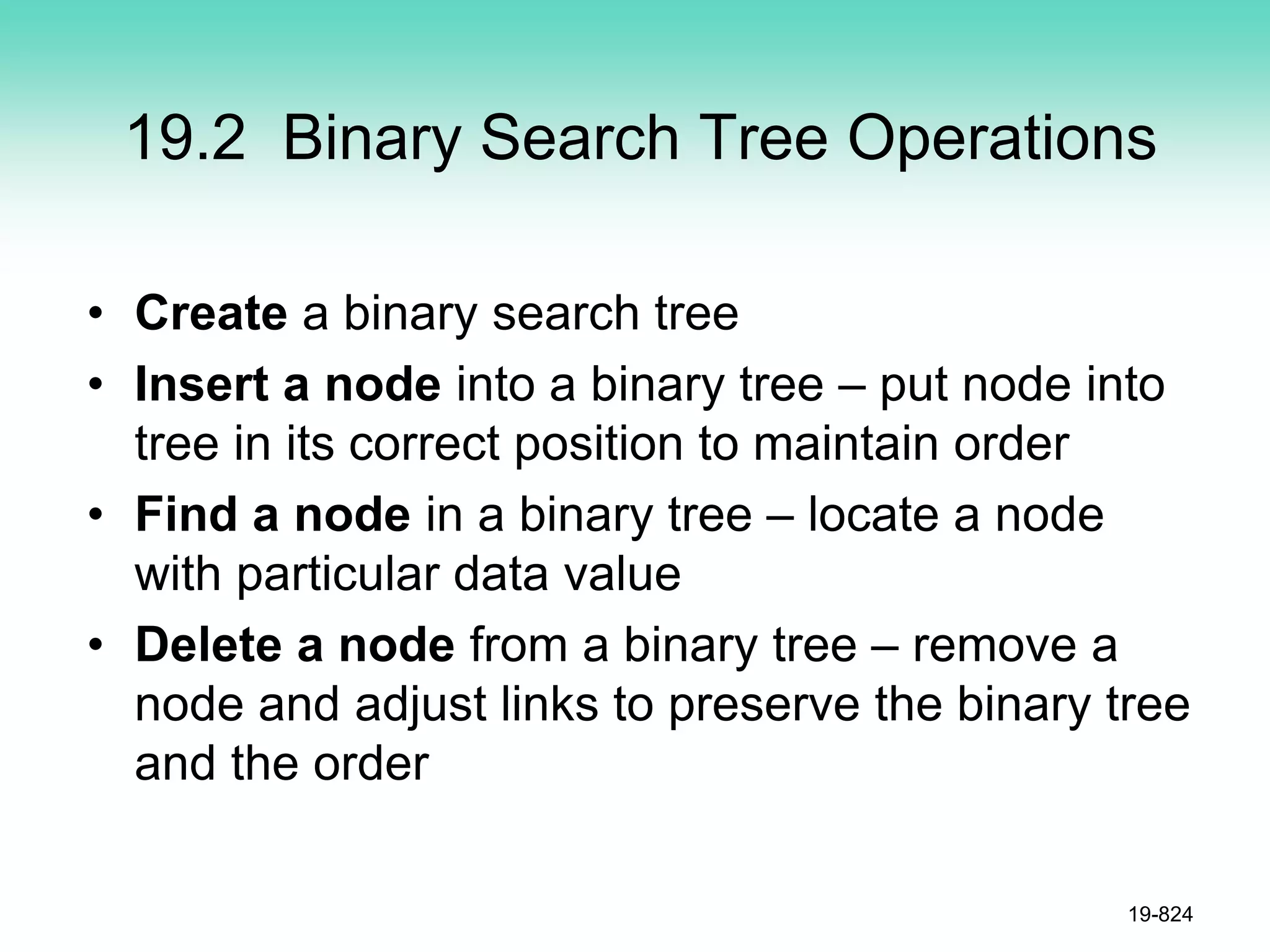 19.2 Binary Search Tree Operations
• Create a binary search tree
• Insert a node into a binary tree – put node into
tree in its correct position to maintain order
• Find a node in a binary tree – locate a node
with particular data value
• Delete a node from a binary tree – remove a
node and adjust links to preserve the binary tree
and the order
19-824
 