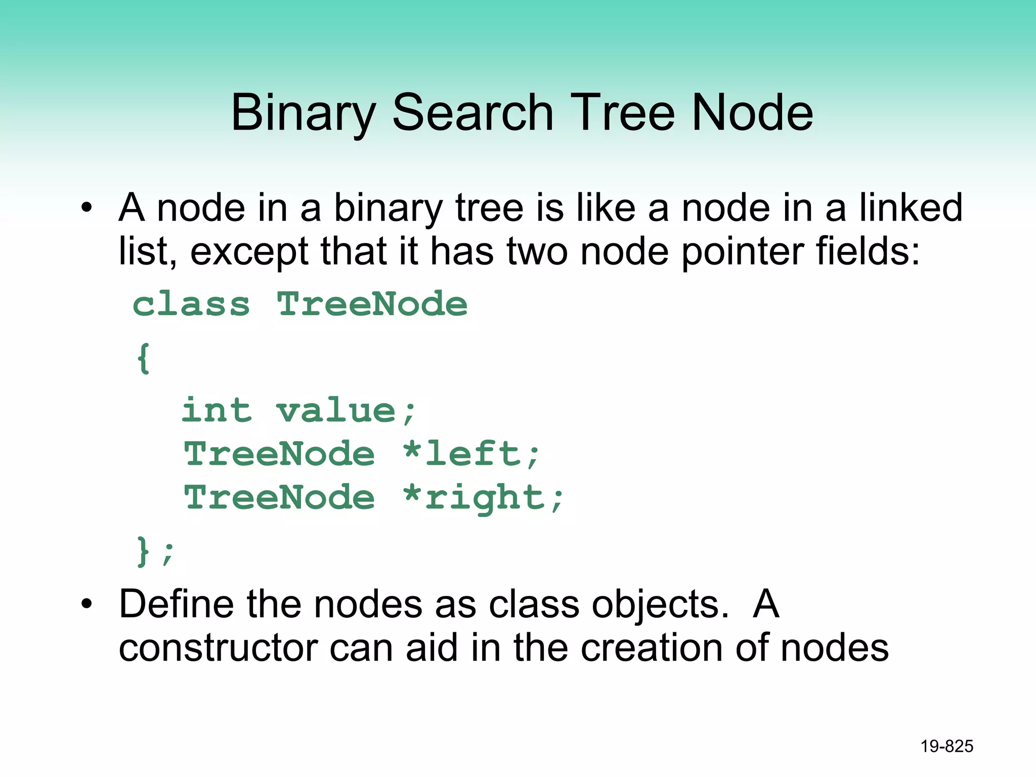 Binary Search Tree Node
• A node in a binary tree is like a node in a linked
list, except that it has two node pointer fields:
class TreeNode
{
int value;
TreeNode *left;
TreeNode *right;
};
• Define the nodes as class objects. A
constructor can aid in the creation of nodes
19-825
 