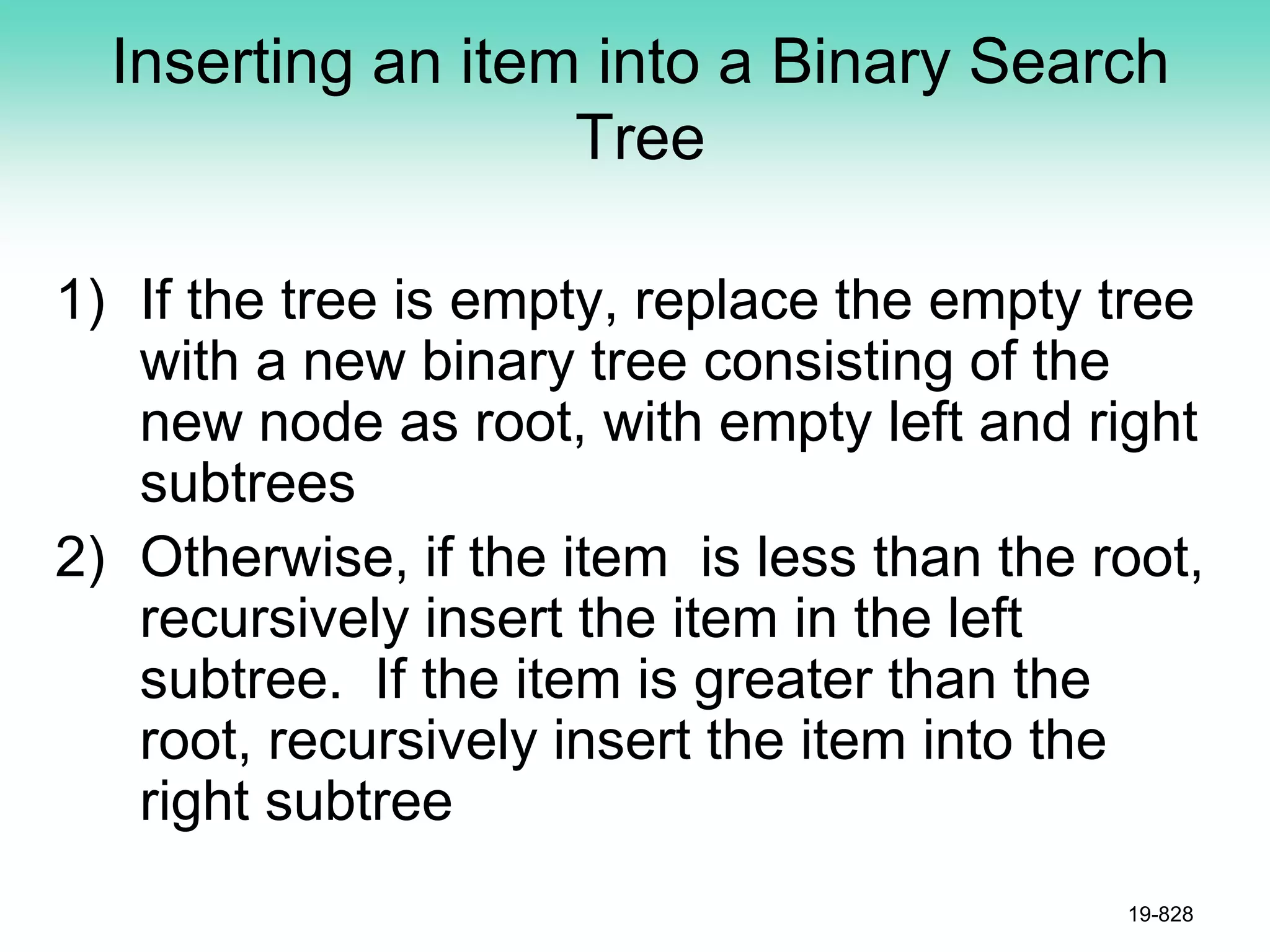 Inserting an item into a Binary Search
Tree
1) If the tree is empty, replace the empty tree
with a new binary tree consisting of the
new node as root, with empty left and right
subtrees
2) Otherwise, if the item is less than the root,
recursively insert the item in the left
subtree. If the item is greater than the
root, recursively insert the item into the
right subtree
19-828
 
