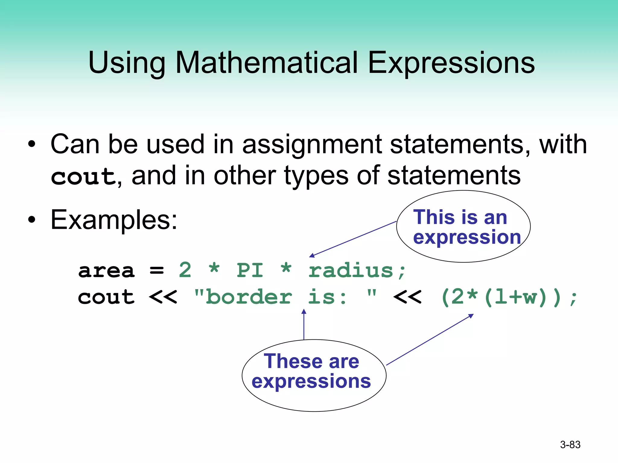 Using Mathematical Expressions
• Can be used in assignment statements, with
cout, and in other types of statements
• Examples:
area = 2 * PI * radius;
cout << "border is: " << (2*(l+w));
3-83
This is an
expression
These are
expressions
 