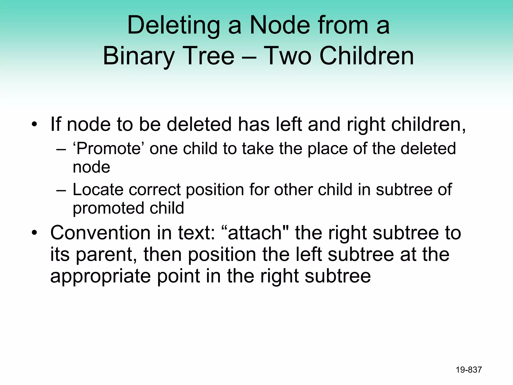 Deleting a Node from a
Binary Tree – Two Children
• If node to be deleted has left and right children,
– ‘Promote’ one child to take the place of the deleted
node
– Locate correct position for other child in subtree of
promoted child
• Convention in text: “attach" the right subtree to
its parent, then position the left subtree at the
appropriate point in the right subtree
19-837
 