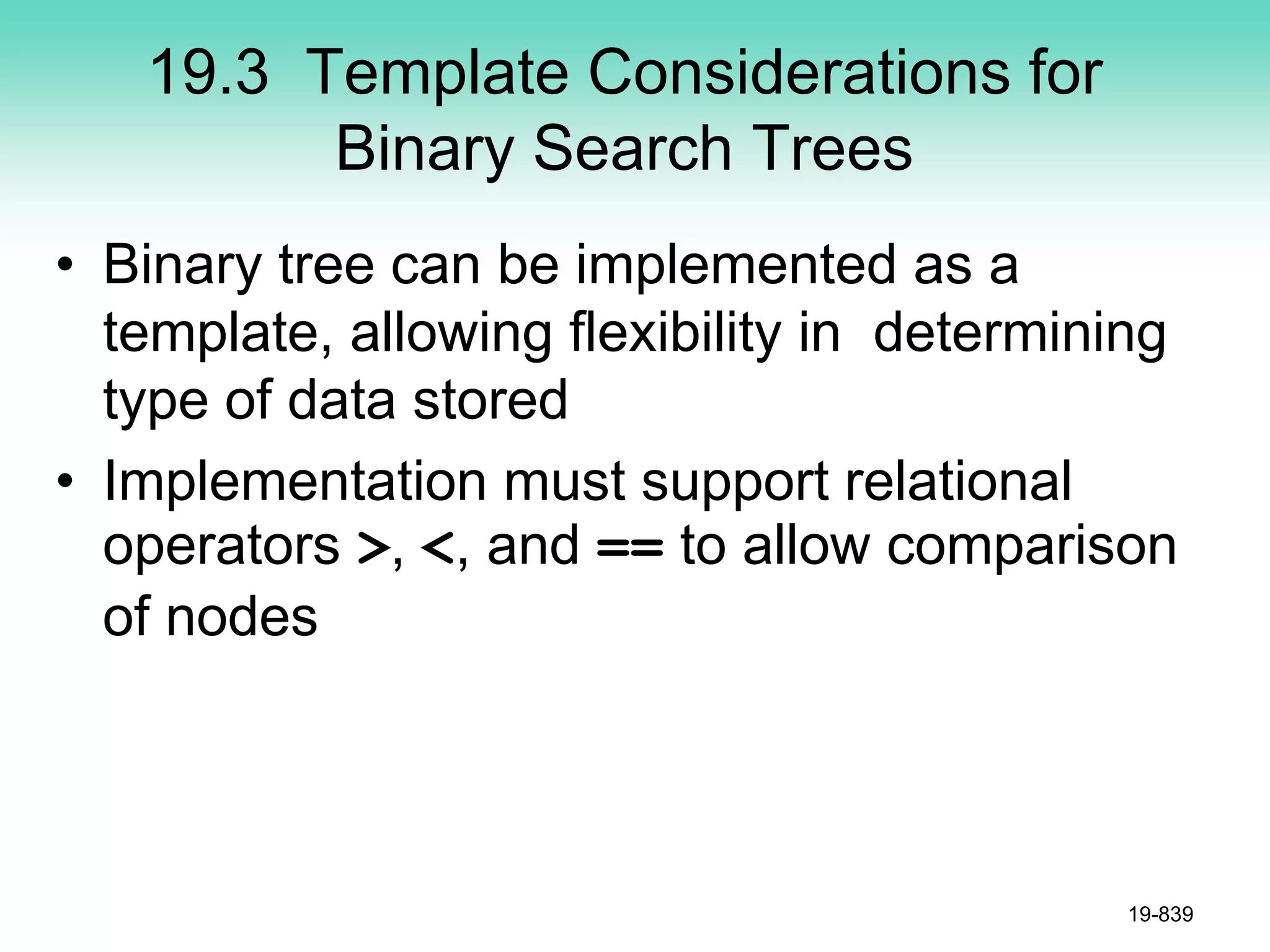 19.3 Template Considerations for
Binary Search Trees
• Binary tree can be implemented as a
template, allowing flexibility in determining
type of data stored
• Implementation must support relational
operators >, <, and == to allow comparison
of nodes
19-839
 