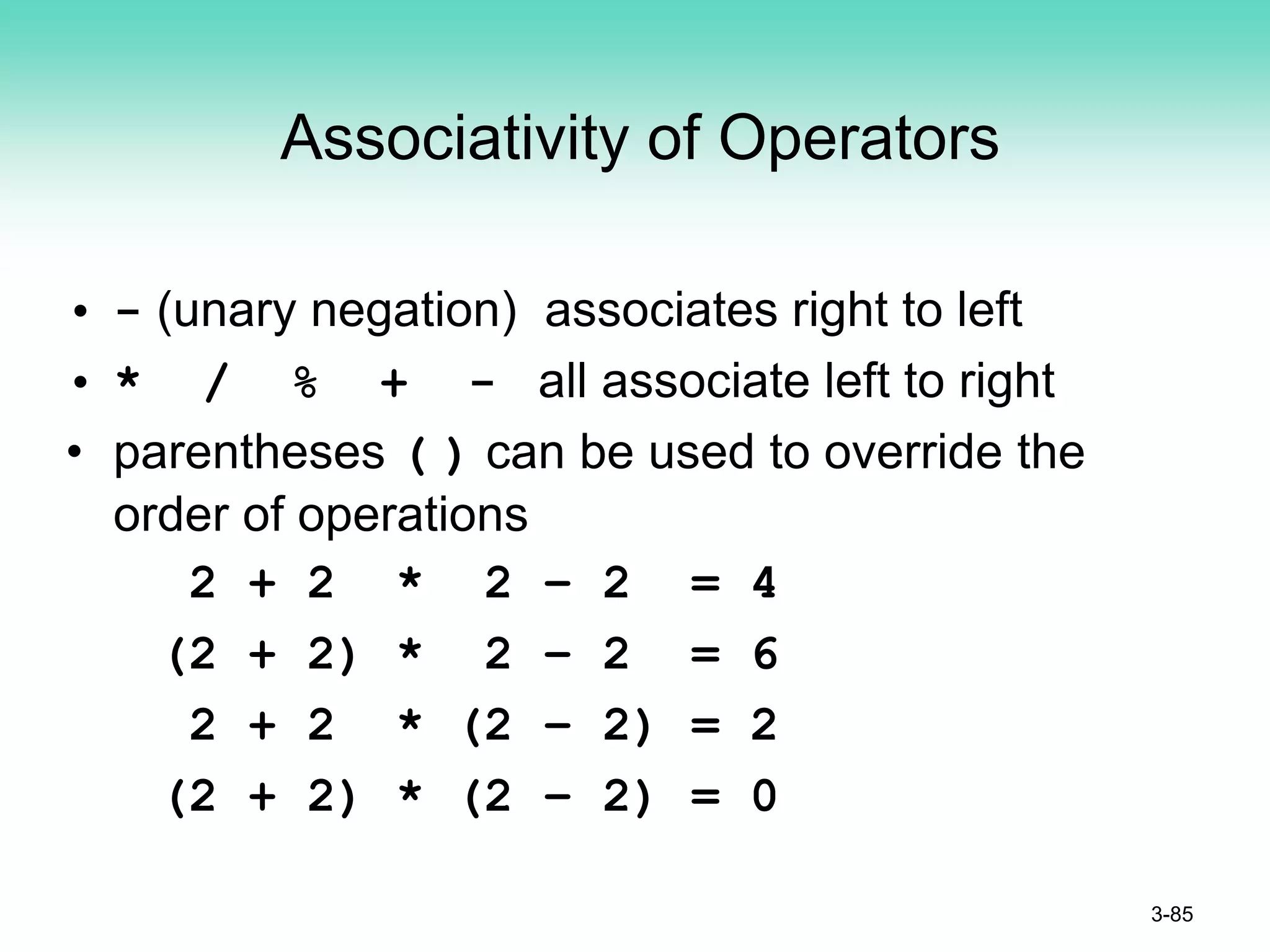 Associativity of Operators
• - (unary negation) associates right to left
• * / % + - all associate left to right
• parentheses ( ) can be used to override the
order of operations
2 + 2 * 2 – 2 = 4
(2 + 2) * 2 – 2 = 6
2 + 2 * (2 – 2) = 2
(2 + 2) * (2 – 2) = 0
3-85
 