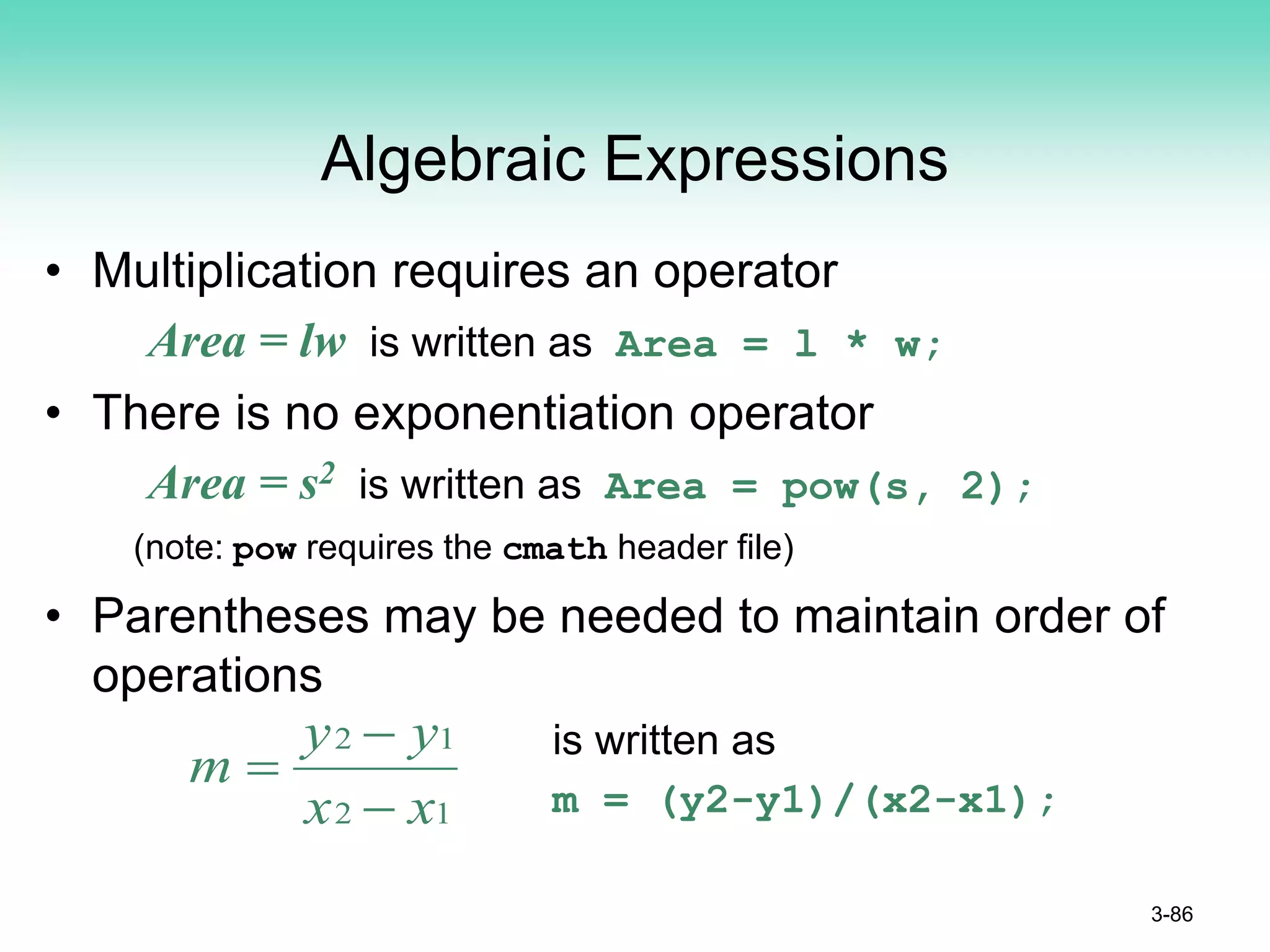 Algebraic Expressions
• Multiplication requires an operator
Area = lw is written as Area = l * w;
• There is no exponentiation operator
Area = s2 is written as Area = pow(s, 2);
(note: pow requires the cmath header file)
• Parentheses may be needed to maintain order of
operations
is written as
m = (y2-y1)/(x2-x1);
3-86
1
2
1
2
x
x
y
y
m
−
−
=
 