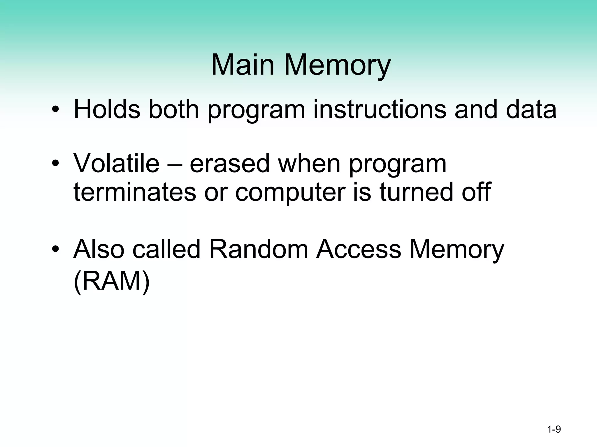 Main Memory
• Holds both program instructions and data
• Volatile – erased when program
terminates or computer is turned off
• Also called Random Access Memory
(RAM)
1-9
 