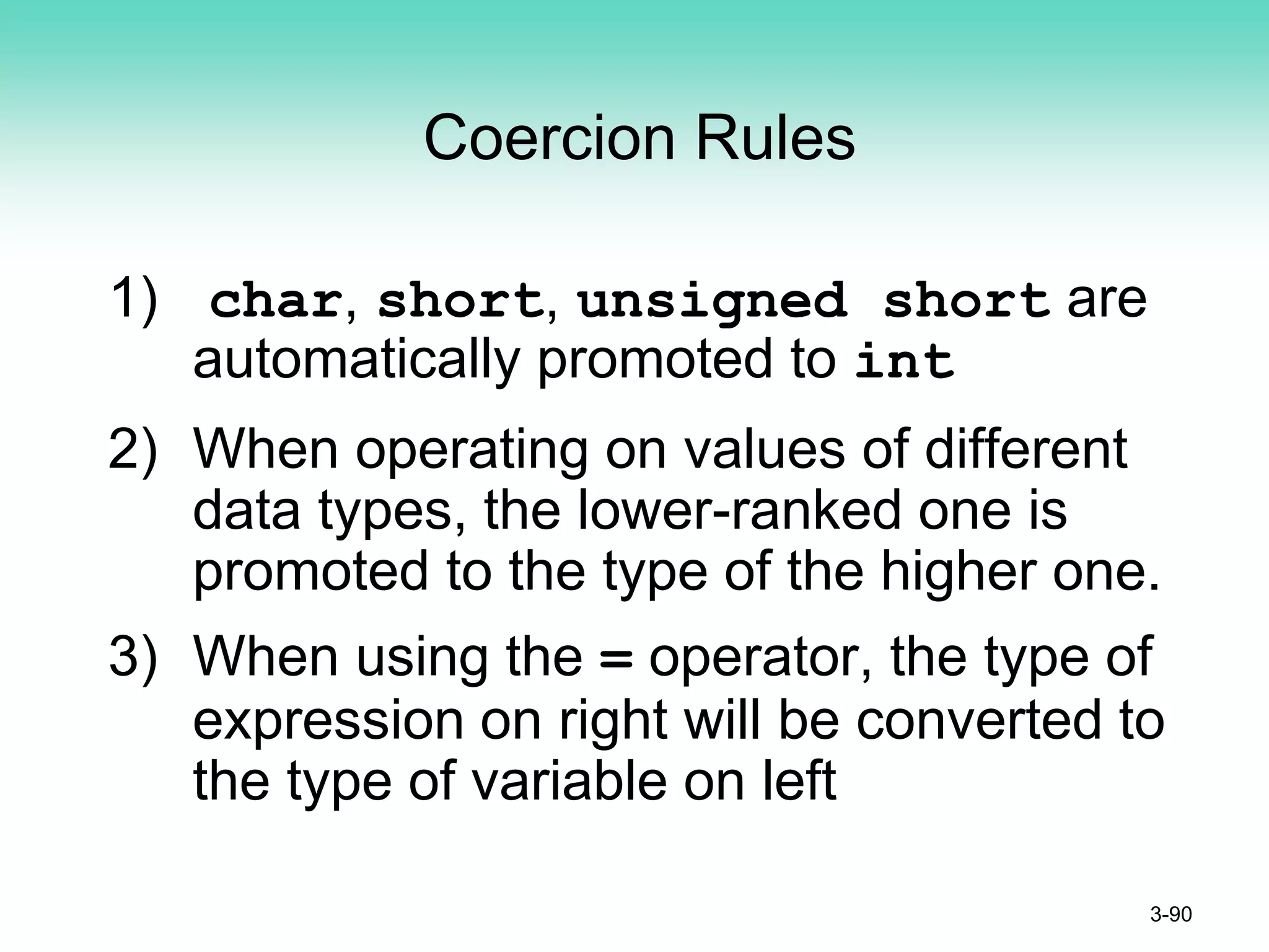 Coercion Rules
1) char, short, unsigned short are
automatically promoted to int
2) When operating on values of different
data types, the lower-ranked one is
promoted to the type of the higher one.
3) When using the = operator, the type of
expression on right will be converted to
the type of variable on left
3-90
 