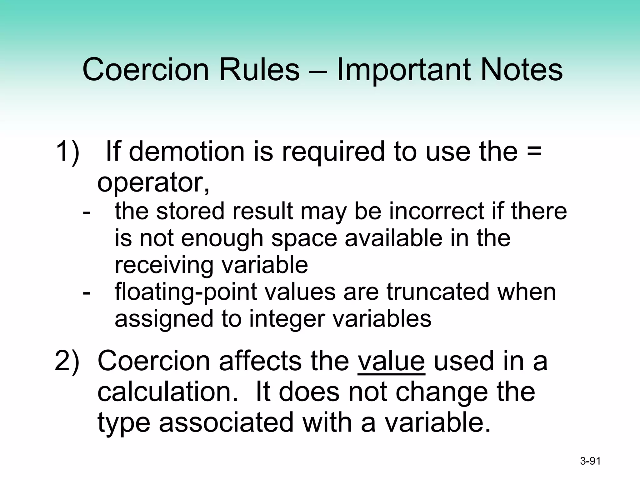 Coercion Rules – Important Notes
1) If demotion is required to use the =
operator,
- the stored result may be incorrect if there
is not enough space available in the
receiving variable
- floating-point values are truncated when
assigned to integer variables
2) Coercion affects the value used in a
calculation. It does not change the
type associated with a variable.
3-91
 