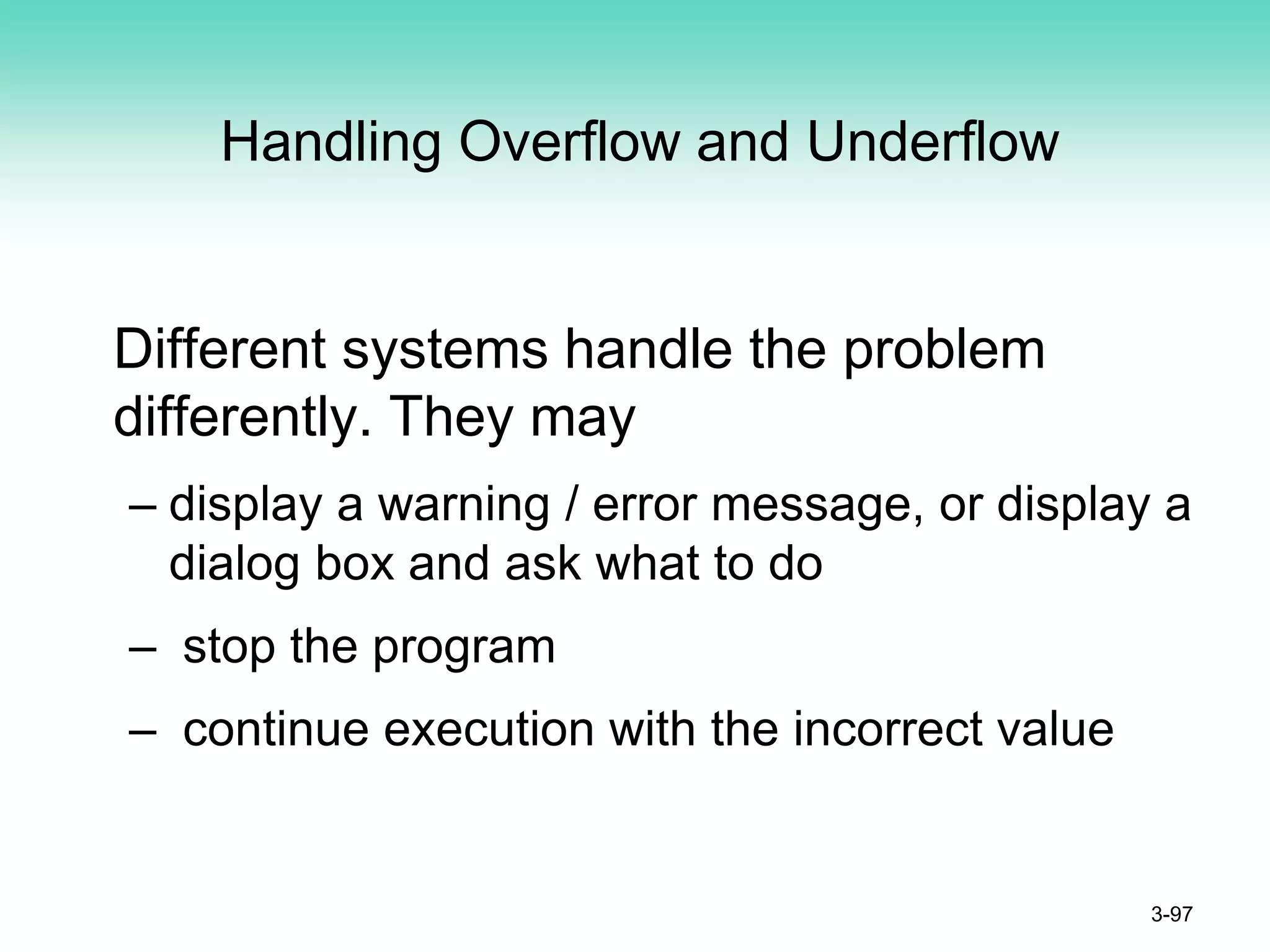 Handling Overflow and Underflow
Different systems handle the problem
differently. They may
– display a warning / error message, or display a
dialog box and ask what to do
– stop the program
– continue execution with the incorrect value
3-97
 