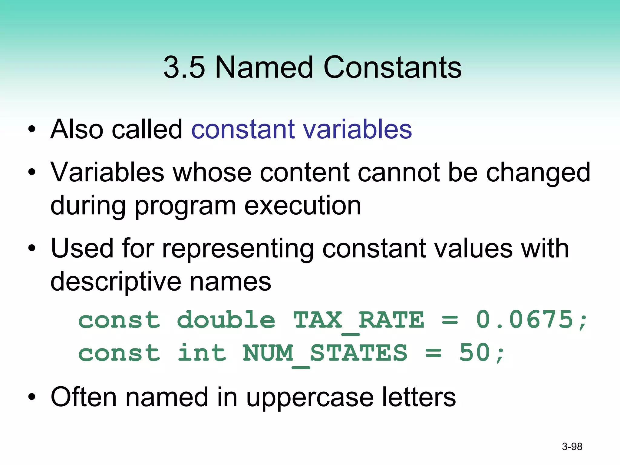 3.5 Named Constants
• Also called constant variables
• Variables whose content cannot be changed
during program execution
• Used for representing constant values with
descriptive names
const double TAX_RATE = 0.0675;
const int NUM_STATES = 50;
• Often named in uppercase letters
3-98
 