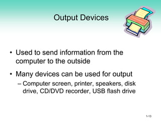Output Devices
• Used to send information from the
computer to the outside
• Many devices can be used for output
– Computer screen, printer, speakers, disk
drive, CD/DVD recorder, USB flash drive
1-13
 