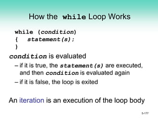 How the while Loop Works
while (condition)
{ statement(s);
}
condition is evaluated
– if it is true, the statement(s) are executed,
and then condition is evaluated again
– if it is false, the loop is exited
An iteration is an execution of the loop body
5-177
 