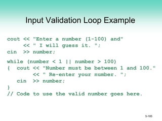 Input Validation Loop Example
cout << "Enter a number (1-100) and"
<< " I will guess it. ";
cin >> number;
while (number < 1 || number > 100)
{ cout << "Number must be between 1 and 100."
<< " Re-enter your number. ";
cin >> number;
}
// Code to use the valid number goes here.
5-185
 