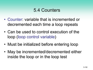 5.4 Counters
• Counter: variable that is incremented or
decremented each time a loop repeats
• Can be used to control execution of the
loop (loop control variable)
• Must be initialized before entering loop
• May be incremented/decremented either
inside the loop or in the loop test
5-192
 