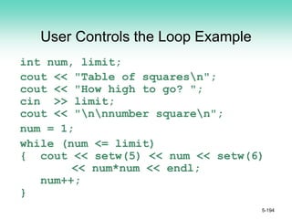 User Controls the Loop Example
int num, limit;
cout << "Table of squaresn";
cout << "How high to go? ";
cin >> limit;
cout << "nnnumber squaren";
num = 1;
while (num <= limit)
{ cout << setw(5) << num << setw(6)
<< num*num << endl;
num++;
}
5-194
 