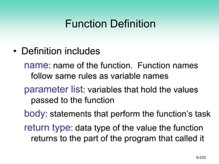 Function Definition
• Definition includes
name: name of the function. Function names
follow same rules as variable names
parameter list: variables that hold the values
passed to the function
body: statements that perform the function’s task
return type: data type of the value the function
returns to the part of the program that called it
6-233
 