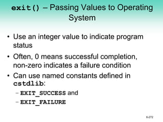 exit() – Passing Values to Operating
System
• Use an integer value to indicate program
status
• Often, 0 means successful completion,
non-zero indicates a failure condition
• Can use named constants defined in
cstdlib:
– EXIT_SUCCESS and
– EXIT_FAILURE
6-272
 