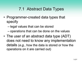 7.1 Abstract Data Types
• Programmer-created data types that
specify
– legal values that can be stored
– operations that can be done on the values
• The user of an abstract data type (ADT)
does not need to know any implementation
details (e.g., how the data is stored or how the
operations on it are carried out)
7-277
 