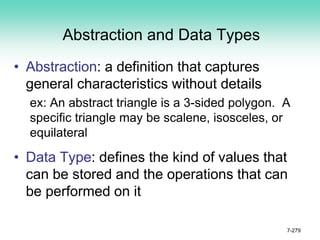 Abstraction and Data Types
• Abstraction: a definition that captures
general characteristics without details
ex: An abstract triangle is a 3-sided polygon. A
specific triangle may be scalene, isosceles, or
equilateral
• Data Type: defines the kind of values that
can be stored and the operations that can
be performed on it
7-279
 