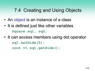 7.4 Creating and Using Objects
• An object is an instance of a class
• It is defined just like other variables
Square sq1, sq2;
• It can access members using dot operator
sq1.setSide(5);
cout << sq1.getSide();
7-290
 