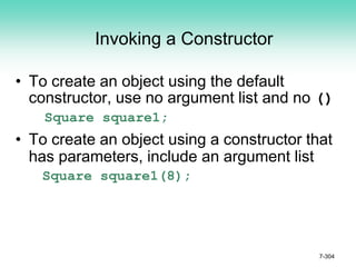 Invoking a Constructor
• To create an object using the default
constructor, use no argument list and no ()
Square square1;
• To create an object using a constructor that
has parameters, include an argument list
Square square1(8);
7-304
 
