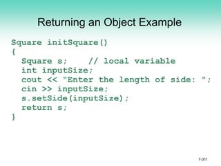 7-311
Returning an Object Example
Square initSquare()
{
Square s; // local variable
int inputSize;
cout << "Enter the length of side: ";
cin >> inputSize;
s.setSide(inputSize);
return s;
}
 